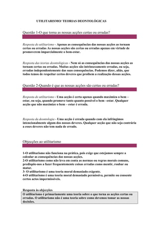 UTILITARISMO/ TEORIAS DEONTOLÓGICAS
Questão 1-O que torna as nossas acções certas ou erradas?
Resposta do utilitarismo - Apenas as consequências das nossas acções as tornam
certas ou erradas As nossas acções são certas ou erradas apenas em virtude de
promoverem imparcialmente o bem-estar.
Resposta das teorias deontológicas - Nem só as consequências das nossas acções as
tornam certas ou erradas. Muitas acções são intrinsecamente erradas, ou seja,
erradas independentemente das suas consequências. Podemos dizer, aliás, que
todos temos de respeitar certos deveres que proíbem a realização dessas acções.
Questão 2-Quando é que as nossas acções são certas ou erradas?
Resposta do utilitarismo - Uma acção é certa apenas quando maximiza o bem –
estar, ou seja, quando promove tanto quanto possível o bem –estar. Qualquer
acção que não maximize o bem – estar é errada.
Resposta da deontologia - Uma acção é errada quando com ela infringimos
intencionalmente algum dos nossos deveres. Qualquer acção que não seja contrária
a esses deveres não tem nada de errado.
Objecções ao utilitarismo
1-O utilitarismo não funciona na prática, pois exige que estejamos sempre a
calcular as consequências das nossas acções.
2-O utilitarismo como não leva em conta as normas ou regras morais comuns,
predispõe-nos a fazer frequentemente coisas erradas como mentir, roubar ou
matar.
3- O utilitarismo é uma teoria moral demasiado exigente.
4-O utilitarismo é uma teoria moral demasiado permissiva, permite ou consente
certos actos impermissíveis.
Resposta às objecções
O utilitarismo é primariamente uma teoria sobre o que torna as acções certas ou
erradas. O utilitarismo não é uma teoria sobre como devemos tomar as nossas
decisões.
 