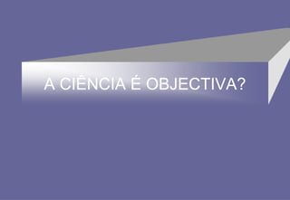A CIÊNCIA É OBJECTIVA?
 