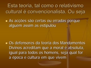 Esta teoria, tal como o relativismo
Esta teoria, tal como o relativismo
cultural
cultural é
é convencionalista. Ou seja
convencionalista. Ou seja
„
„ As ac
As acç
ções são certas ou erradas porque
ões são certas ou erradas porque
algu
algué
ém assim as estipulou
m assim as estipulou
„
„ Os defensores da teoria dos Mandamentos
Os defensores da teoria dos Mandamentos
Divinos acreditam que a moral
Divinos acreditam que a moral é
é absoluta,
absoluta,
igual para todos os homens, seja qual for
igual para todos os homens, seja qual for
a
a é
época e cultura em que vivem
poca e cultura em que vivem
 