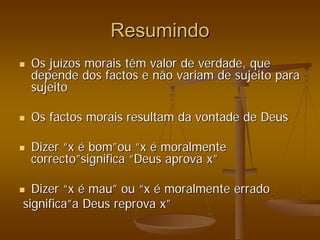 Resumindo
Resumindo
„
„ Os ju
Os juí
ízos morais têm valor de verdade, que
zos morais têm valor de verdade, que
depende dos factos e não variam de sujeito para
depende dos factos e não variam de sujeito para
sujeito
sujeito
„
„ Os factos morais resultam da vontade de Deus
Os factos morais resultam da vontade de Deus
„
„ Dizer
Dizer “
“x
x é
é bom
bom”
”ou
ou “
“x
x é
é moralmente
moralmente
correcto
correcto”
”significa
significa “
“Deus aprova x
Deus aprova x”
”
„
„ Dizer
Dizer “
“x
x é
é mau
mau”
” ou
ou “
“x
x é
é moralmente errado
moralmente errado
significa
significa”
”a Deus reprova x
a Deus reprova x”
”
 