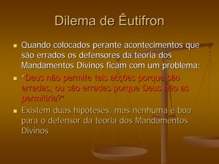 Dilema de
Dilema de Êutifron
Êutifron
„
„ Quando colocados perante acontecimentos que
Quando colocados perante acontecimentos que
são errados os defensores da teoria dos
são errados os defensores da teoria dos
Mandamentos Divinos ficam com um problema:
Mandamentos Divinos ficam com um problema:
„
„ “
“Deus não permite tais ac
Deus não permite tais acç
ções porque são
ões porque são
erradas, ou são erradas porque Deus não as
erradas, ou são erradas porque Deus não as
permitiria?
permitiria?”
”
„
„ Existem duas hip
Existem duas hipó
óteses, mas nenhuma
teses, mas nenhuma é
é boa
boa
para o defensor da teoria dos Mandamentos
para o defensor da teoria dos Mandamentos
Divinos
Divinos
 
