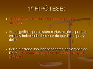 1
1ª
ª HIP
HIPÓ
ÓTESE:
TESE:
„
„ Deus não permite tais ac
Deus não permite tais acç
ções porque são
ões porque são
erradas
erradas.
.
„
„ Isso significa que existem certas ac
Isso significa que existem certas acç
ções que são
ões que são
erradas independentemente do que Deus pensa
erradas independentemente do que Deus pensa
delas.
delas.
„
„ Certo e errado são independentes da vontade de
Certo e errado são independentes da vontade de
Deus,
Deus, isto contraria a teoria
isto contraria a teoria dos Mandamentos
dos Mandamentos
Divinos.
Divinos.
 