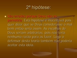 2
2ª
ª hip
hipó
ótese:
tese:
„
„ São erradas porque Deus não as
São erradas porque Deus não as
permitiria
permitiria. Esta hip
. Esta hipó
ótese
tese é
é inaceit
inaceitá
ável pois
vel pois
quer dizer que se Deus considerasse o mal
quer dizer que se Deus considerasse o mal
bem então seria assim. As escolhas de
bem então seria assim. As escolhas de
Deus seriam arbitr
Deus seriam arbitrá
árias, pois não teria
rias, pois não teria
nenhuma razão para as fazer. Logo o
nenhuma razão para as fazer. Logo o
defensor desta teoria tamb
defensor desta teoria també
ém não poderia
m não poderia
aceitar esta ideia.
aceitar esta ideia.
 