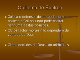 O dilema de
O dilema de Êutifron
Êutifron
„
„ Coloca o defensor desta teoria numa
Coloca o defensor desta teoria numa
posi
posiç
ção dif
ão difí
ícil pois não pode aceitar
cil pois não pode aceitar
nenhuma destas posi
nenhuma destas posiç
ções:
ões:
„
„ OU os factos morais não dependem da
OU os factos morais não dependem da
vontade de Deus
vontade de Deus
„
„ OU as decisões de Deus são arbitr
OU as decisões de Deus são arbitrá
árias
rias
 