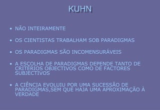 KUHN
KUHN
• NÃO INTEIRAMENTE
• OS CIENTISTAS TRABALHAM SOB PARADIGMAS
• OS PARADIGMAS SÃO INCOMENSURÁVEIS
• A ESCOLHA DE PARADIGMAS DEPENDE TANTO DE
CRITÉRIOS OBJECTIVOS COMO DE FACTORES
SUBJECTIVOS
• A CIÊNCIA EVOLUIU POR UMA SUCESSÃO DE
PARADIGMAS,SEM QUE HAJA UMA APROXIMAÇÃO À
VERDADE
 