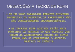 OBJECÇÕES À TEORIA DE KUHN
OBJECÇÕES À TEORIA DE KUHN
• SE UM NOVO PARADIGMA PERMITE ELIMINAR
ANOMALIAS DO ANTERIOR,OS PARADIGMAS NÃO
SÃO COMPLETAMENTE INCOMENSURÁVEIS.
• AS TEORIAS HOJE ACEITES ESTÃO MAIS
PRÓXIMAS DA VERDADE DO QUE AQUELAS QUE
FORAM JÁ ABANDONADAS PORQUE,DE OUTRA
FORMA,NÃO SE COMPREENDE O SUCESSO
PRÁTICO DA CIÊNCIA
 