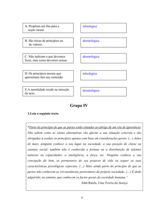 Grupo IV
1.Leia o seguinte texto.
“Parto do princípio de que as partes estão situadas ao abrigo de um véu de ignorância.
Não sabem como as várias alternativas vão afectar a sua situação concreta e são
obrigadas a avaliar os princípios apenas com base em considerações gerais. (…) Antes
de mais, ninguém conhece o seu lugar na sociedade, a sua posição de classe ou
estatuto social; também não é conhecida a fortuna ou a distribuição de talentos
naturais ou capacidades, a inteligência, a força, etc. Ninguém conhece a sua
concepção do bem, os pormenores do seu projecto de vida ou sequer as suas
características psicológicas especiais. (…) Mais ainda parto do princípio de que as
partes não conhecem as circunstâncias particulares da própria sociedade. (…) É dado
adquirido, no entanto, que conhecem os factos gerais da sociedade humana.”
John Rawls, Uma Teoria da Justiça
A. Propõem um fim para a teleológica
acção moral.
B. São éticas de princípios ou deontológica
de valores.
C. Não indicam o que devemos
fazer, mas como devemos actuar.
deontológica
D. Os princípios morais que
apresentam têm um conteúdo.
teleológica
E.A moralidade reside na intenção
do acto.
deontológica
5
 