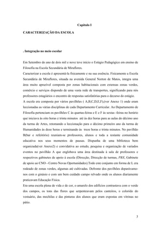 Capítulo I
CARACTERIZAÇÃO DA ESCOLA
. Integração no meio escolar
Em Setembro do ano de dois mil e nove teve início o Estágio Pedagógico em ensino de
Filosofia na Escola Secundária de Miraflores.
Caracterizar a escola é apresentá-la fisicamente e na sua essência. Fisicamente a Escola
Secundária de Miraflores, situada na avenida General Norton de Matos, integra uma
área muito aprazível composta por zonas habitacionais com extensas zonas verdes,
comércio e serviços dispondo de uma vasta rede de transportes, significando para nós
professores estagiários o encontro de respostas satisfatórias para o decurso do estágio.
A escola era composta por vários pavilhões ( A,B,C,D,E,F),(ver Anexo 1) onde eram
leccionadas as várias disciplinas de cada Departamento Curricular. Ao Departamento de
Filosofia pertenciam os pavilhões C às quartas-feiras e E e F às sextas -feiras no horário
que iniciava às oito horas e trinta minutos até às dez horas para as aulas do décimo ano
da turma de Artes, retomando a leccionação para o décimo primeiro ano da turma de
Humanidades às doze horas e terminando às treze horas e trinta minutos. No pavilhão
B(bar e refeitório) reuniam-se professores, alunos e toda a restante comunidade
educativa nos seus momentos de pausas. Dispunha de uma biblioteca bem
organizada(ver Anexo2) e convidativa ao estudo, pesquisa e organização de variados
eventos no pavilhão A que englobava uma área destinada à sala de professores e
respectivos gabinetes de apoio à escola (Direcção, Direcção de turmas, PBX, Gabinete
de apoio ao CNO - Centro Novas Oportunidades).Todo este conjunto em forma de L era
rodeado de zonas verdes, algumas até cultivadas. Defronte dos pavilhões deparávamo-
nos com o ginásio e com um bem cuidado campo relvado onde os alunos diariamente
praticavam Educação Física.
Era uma escola plena de vida e de cor, o amarelo dos edifícios contrastava com o verde
dos campos, os tons das flores que serpenteavam pelos canteiros, o colorido do
vestuário, das mochilas e das pinturas dos alunos que eram expostas em vitrinas no
pátio.
3
 