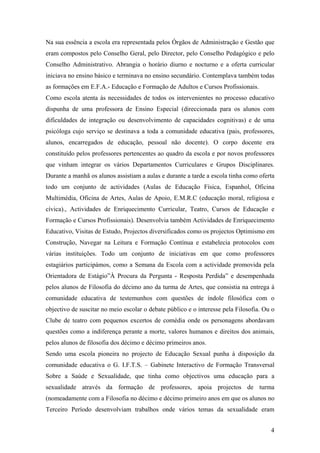 Na sua essência a escola era representada pelos Órgãos de Administração e Gestão que
eram compostos pelo Conselho Geral, pelo Director, pelo Conselho Pedagógico e pelo
Conselho Administrativo. Abrangia o horário diurno e nocturno e a oferta curricular
iniciava no ensino básico e terminava no ensino secundário. Contemplava também todas
as formações em E.F.A.- Educação e Formação de Adultos e Cursos Profissionais.
Como escola atenta às necessidades de todos os intervenientes no processo educativo
dispunha de uma professora de Ensino Especial (direccionada para os alunos com
dificuldades de integração ou desenvolvimento de capacidades cognitivas) e de uma
psicóloga cujo serviço se destinava a toda a comunidade educativa (pais, professores,
alunos, encarregados de educação, pessoal não docente). O corpo docente era
constituído pelos professores pertencentes ao quadro da escola e por novos professores
que vinham integrar os vários Departamentos Curriculares e Grupos Disciplinares.
Durante a manhã os alunos assistiam a aulas e durante a tarde a escola tinha como oferta
todo um conjunto de actividades (Aulas de Educação Física, Espanhol, Oficina
Multimédia, Oficina de Artes, Aulas de Apoio, E.M.R.C (educação moral, religiosa e
cívica)., Actividades de Enriquecimento Curricular, Teatro, Cursos de Educação e
Formação e Cursos Profissionais). Desenvolvia também Actividades de Enriquecimento
Educativo, Visitas de Estudo, Projectos diversificados como os projectos Optimismo em
Construção, Navegar na Leitura e Formação Contínua e estabelecia protocolos com
várias instituições. Todo um conjunto de iniciativas em que como professores
estagiários participámos, como a Semana da Escola com a actividade promovida pela
Orientadora de Estágio”À Procura da Pergunta - Resposta Perdida” e desempenhada
pelos alunos de Filosofia do décimo ano da turma de Artes, que consistia na entrega à
comunidade educativa de testemunhos com questões de índole filosófica com o
objectivo de suscitar no meio escolar o debate público e o interesse pela Filosofia. Ou o
Clube de teatro com pequenos excertos de comédia onde os personagens abordavam
questões como a indiferença perante a morte, valores humanos e direitos dos animais,
pelos alunos de filosofia dos décimo e décimo primeiros anos.
Sendo uma escola pioneira no projecto de Educação Sexual punha à disposição da
comunidade educativa o G. I.F.T.S. – Gabinete Interactivo de Formação Transversal
Sobre a Saúde e Sexualidade, que tinha como objectivos uma educação para a
sexualidade através da formação de professores, apoia projectos de turma
(nomeadamente com a Filosofia no décimo e décimo primeiro anos em que os alunos no
Terceiro Período desenvolviam trabalhos onde vários temas da sexualidade eram
4
 