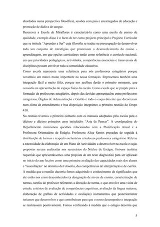 abordados numa perspectiva filosófica), sessões com pais e encarregados de educação e
promoção de dádiva de sangue.
Descrever a Escola de Miraflores é caracterizá-la como uma escola de ensino de
qualidade, exemplo disso é o facto de ter como projecto principal o Projecto Curricular
que se intitula “Aprender a Ser” cuja filosofia se traduz na preocupação de desenvolver
todo um conjunto de estratégias que promovam o desenvolvimento do ensino -
aprendizagem, em que opções curriculares tendo como referência o currículo nacional,
em que prioridades pedagógicas, actividades, competências essenciais e transversais de
disciplinas possam envolver toda a comunidade educativa.
Como escola representa uma referência para nós professores estagiários porque
constituiu um marco muito importante na nossa formação. Representou também uma
integração fácil e muito feliz, porque nos acolheu desde o primeiro momento, que
consistiu na apresentação do espaço físico da escola. Como escola que se propõe para a
formação de professores estagiários, depois das devidas apresentações entre professores
estagiários, Órgãos de Administração e Gestão e todo o corpo docente que decorreram
num clima de entendimento e boa disposição integrámos a primeira reunião do Grupo
410.
Na reunião tivemos o primeiro contacto com os manuais adoptados pela escola para o
décimo e décimo primeiros anos intitulados “Arte de Pensar”. A coordenadora do
Departamento mencionou questões relacionadas com a Planificação Anual e a
Professora Orientadora de Estágio, Professora Alice Santos procedeu de seguida à
distribuição de turmas e respectivos horários a todos os professores estagiários. Referiu
a necessidade da elaboração de um Plano de Actividades a desenvolver na escola e cujas
propostas seriam analisadas nos seminários do Núcleo de Estágio. Foi-nos também
requerido que apresentássemos uma proposta de um teste diagnóstico para ser aplicado
no início do ano lectivo como uma primeira avaliação das capacidades reais dos alunos
e “auscultação” no domínio da Filosofia, das competências de interpretação e de escrita.
À medida que a reunião decorria fomos adquirindo o conhecimento de significados que
até então nos eram desconhecidos (a designação de níveis de ensino, caracterização de
turmas, tarefas do professor referentes a direcção de turma, o que envolve uma visita de
estudo, critérios de avaliação de competências cognitivas, avaliação da língua materna,
elaboração de grelhas de actividades e avaliação) instrumentos que posteriormente
teríamos que desenvolver e que contribuíram para que o nosso desempenho e integração
se realizassem positivamente. Fomos verificando à medida que o estágio decorria que
5
 
