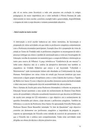 não só os meios eram favoráveis a todo este processo em evolução (o estágio
pedagógico), de maior importância era o valor atribuído à Pessoa Humana de cada
interveniente no meio escolar; constituiu exemplo toda a generosidade, disponibilidade
e simpatia de todo o corpo docente e restante comunidade educativa.
. Intervenção no meio escolar
A intervenção a nível escolar traduziu-se em vários momentos, da leccionação à
preparação de várias actividades em que todos os professores estagiários conjuntamente
com a Professora orientadora participaram. Exemplo disso foi a preparação da visita de
estudo ao Teatro da Trindade onde os professores estagiários se encarregaram de todo o
processo (entregar aos alunos o pedido de autorização para a visita aos Encarregados de
Educação, recolha do montante em numerário para a compra de bilhetes e deslocação ao
teatro para reserva de bilhetes). A peça intitulava-se “Conferência de um macaco” e
tinha como objectivo não só a análise da perspectiva darwinista mas também se
enquadrava na Unidade Didáctica que estava a ser leccionada ”Liberdade e
Determinismo” onde recentemente tinham sido abordadas as Condicionantes da Acção
Humana. Participámos em várias visitas de estudo que focavam temáticas que eram
transversais a alguns grupos disciplinares como a visita à Quinta das Lezírias e Tapada
de Mafra (ver Anexo 3) com o objectivo de recolher elementos acerca da biodiversidade
e obter uma maior compreensão ética da sustentabilidade da vida no planeta.
Para a Semana da Escola pela nossa Professora Orientadora e referente ao projecto de
Educação Sexual assistimos a uma sessão de esclarecimento da Doutora Clara Bicho
acerca de sexualidade e infecções sexualmente transmissíveis que decorreu na biblioteca
da escola com entrega de CD informativo e cujo objectivo era o esclarecimento de
questões formuladas por alunos, corpo docente e professores estagiários. Também na
biblioteca e a convite da Professora Alice Santos foi apresentada Filosofia Prática pelo
Professor Doutor Óscar Brennifier intitulada “A Arte de Questionar” cujo objectivo
consistiu em demonstrar aos professores estagiários a importância da pergunta -
resposta na apresentação da Filosofia como método de exercício do pensamento e de
que a Filosofia não é estática nem compartimentada. Todas estas actividades eram
dirigidas aos alunos do décimo e décimo primeiros anos.
6
 