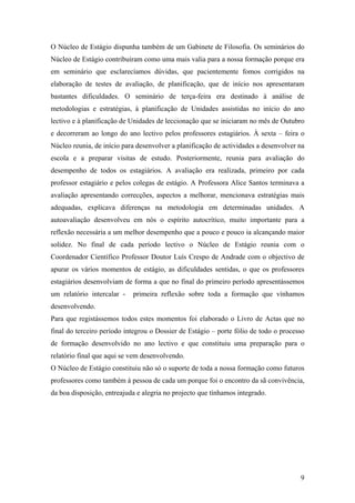 O Núcleo de Estágio dispunha também de um Gabinete de Filosofia. Os seminários do
Núcleo de Estágio contribuíram como uma mais valia para a nossa formação porque era
em seminário que esclarecíamos dúvidas, que pacientemente fomos corrigidos na
elaboração de testes de avaliação, de planificação, que de início nos apresentaram
bastantes dificuldades. O seminário de terça-feira era destinado à análise de
metodologias e estratégias, à planificação de Unidades assistidas no início do ano
lectivo e à planificação de Unidades de leccionação que se iniciaram no mês de Outubro
e decorreram ao longo do ano lectivo pelos professores estagiários. À sexta – feira o
Núcleo reunia, de início para desenvolver a planificação de actividades a desenvolver na
escola e a preparar visitas de estudo. Posteriormente, reunia para avaliação do
desempenho de todos os estagiários. A avaliação era realizada, primeiro por cada
professor estagiário e pelos colegas de estágio. A Professora Alice Santos terminava a
avaliação apresentando correcções, aspectos a melhorar, mencionava estratégias mais
adequadas, explicava diferenças na metodologia em determinadas unidades. A
autoavaliação desenvolveu em nós o espírito autocrítico, muito importante para a
reflexão necessária a um melhor desempenho que a pouco e pouco ia alcançando maior
solidez. No final de cada período lectivo o Núcleo de Estágio reunia com o
Coordenador Científico Professor Doutor Luís Crespo de Andrade com o objectivo de
apurar os vários momentos de estágio, as dificuldades sentidas, o que os professores
estagiários desenvolviam de forma a que no final do primeiro período apresentássemos
um relatório intercalar - primeira reflexão sobre toda a formação que vínhamos
desenvolvendo.
Para que registássemos todos estes momentos foi elaborado o Livro de Actas que no
final do terceiro período integrou o Dossier de Estágio – porte fólio de todo o processo
de formação desenvolvido no ano lectivo e que constituiu uma preparação para o
relatório final que aqui se vem desenvolvendo.
O Núcleo de Estágio constituiu não só o suporte de toda a nossa formação como futuros
professores como também à pessoa de cada um porque foi o encontro da sã convivência,
da boa disposição, entreajuda e alegria no projecto que tínhamos integrado.
9
 