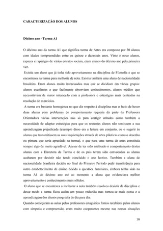 CARACTERIZAÇÃO DOS ALUNOS
Décimo ano - Turma A1
O décimo ano da turma A1 que significa turma de Artes era composto por 30 alunos
com idades compreendidas entre os quinze e dezasseis anos. Vinte e nove alunos,
rapazes e raparigas de vários estratos sociais, eram alunos do décimo ano pela primeira
vez.
Existia um aluno que já tinha tido aproveitamento na disciplina de Filosofia e que se
encontrava na turma para melhoria de nota. Existia também uma aluna de nacionalidade
brasileira. Eram alunos muito interessados mas que se dividiam em vários grupos:
alunos excelentes e que facilmente absorviam conhecimentos, alunos médios que
necessitavam de maior interacção com a professora e estratégias mais centradas na
resolução de exercícios.
A turma era bastante homogénea no que diz respeito à disciplina mas o facto de haver
duas alunas com problemas de comportamento requeria da parte da Professora
Orientadora várias intervenções não só para corrigir atitudes como também a
necessidade de adaptar estratégias para que os restantes alunos não sentissem a sua
aprendizagem prejudicada (exemplo disso era a leitura em conjunto, ou o sugerir às
alunas que transmitissem as suas inquietações através de artes plásticas como o desenho
ou pintura que seria apreciado na turma), o que para uma turma de artes constituía
sempre algo de muito agradável. Apesar de ter sido analisado o comportamento destas
alunas com a Directora de Turma e de os pais terem sido convocados as alunas
acabaram por desistir não tendo concluído o ano lectivo. Também a aluna de
nacionalidade brasileira decidiu no final do Primeiro Período pedir transferência para
outro estabelecimento de ensino devido a questões familiares, embora tenha sido na
turma A1 do décimo ano até ao momento a aluna que evidenciava melhor
aproveitamento e conhecimentos mais sólidos.
O aluno que se encontrava a melhorar a nota também resolveu desistir da disciplina e
desse modo a turma ficou assim um pouco reduzida mas tornou-se mais coesa e a
aprendizagem dos alunos progredia de dia para dia.
Quando começaram as aulas pelos professores estagiários fomos recebidos pelos alunos
com simpatia e compreensão, eram muito cooperantes mesmo nas nossas situações
10
 