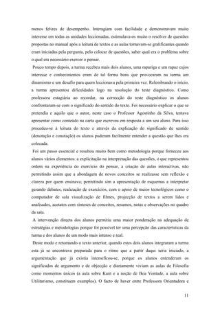 menos felizes de desempenho. Interagiam com facilidade e demonstravam muito
interesse em todas as unidades leccionadas, estimulava-os muito o resolver de questões
propostas no manual após a leitura de textos e as aulas tornavam-se gratificantes quando
eram iniciadas pela pergunta, pelo colocar de questões, saber qual era o problema sobre
o qual era necessário exercer o pensar.
Pouco tempo depois, a turma recebeu mais dois alunos, uma rapariga e um rapaz cujos
interesse e conhecimentos eram de tal forma bons que provocaram na turma um
dinamismo e um desafio para quem leccionava pela primeira vez. Relembrando o início,
a turma apresentou dificuldades logo na resolução do teste diagnóstico. Como
professora estagiária ao recordar, na correcção do teste diagnóstico os alunos
confrontaram-se com o significado do sentido do texto. Foi necessário explicar o que se
pretendia e aquilo que o autor, neste caso o Professor Agostinho da Silva, tentava
apresentar como conteúdo na carta que escreveu em resposta a um seu aluno. Para isso
procedeu-se à leitura do texto e através da explicação do significado de sentido
(denotação e conotação) os alunos puderam facilmente entender a questão que lhes era
colocada.
Foi um passo essencial e resultou muito bem como metodologia porque forneceu aos
alunos vários elementos: a explicitação na interpretação das questões, o que representou
ordem na experiência do exercício do pensar, a criação de aulas interactivas, não
permitindo assim que a abordagem de novos conceitos se realizasse sem reflexão e
clareza por quem ensinava; permitindo sim a apresentação de esquemas a interpretar
gerando debates, realização de exercícios, com o apoio de meios tecnológicos como o
computador de sala visualização de filmes, projecção de textos a serem lidos e
analisados, acetatos com sínteses de conceitos, resumos, notas e observações no quadro
da sala.
A intervenção directa dos alunos permitiu uma maior ponderação na adequação de
estratégias e metodologias porque foi possível ter uma percepção das características da
turma e dos alunos de um modo mais intenso e real.
Deste modo e retomando o texto anterior, quando estes dois alunos integraram a turma
esta já se encontrava preparada para o ritmo que a partir daqui seria iniciado, a
argumentação que já existia intensificou-se, porque os alunos entenderam os
significados de argumento e de objecção e diariamente viviam as aulas de Filosofia
como momentos únicos (a aula sobre Kant e a noção de Boa Vontade, a aula sobre
Utilitarismo, constituem exemplos). O facto de haver entre Professora Orientadora e
11
 