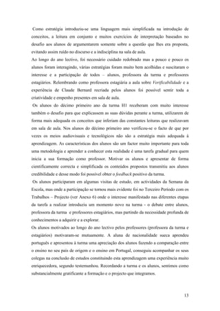 Como estratégia introduziu-se uma linguagem mais simplificada na introdução de
conceitos, a leitura em conjunto e muitos exercícios de interpretação baseados no
desafio aos alunos de argumentarem somente sobre a questão que lhes era proposta,
evitando assim ruído no discurso e a indisciplina na sala de aula.
Ao longo do ano lectivo, foi necessário cuidado redobrado mas a pouco e pouco os
alunos foram interagindo, várias estratégias foram muito bem acolhidas e suscitaram o
interesse e a participação de todos – alunos, professora da turma e professores
estagiários. Relembrando como professora estagiária a aula sobre Verificabilidade e a
experiência de Claude Bernard recriada pelos alunos foi possível sentir toda a
criatividade e empenho presentes em sala de aula.
Os alunos do décimo primeiro ano da turma H1 receberam com muito interesse
também o desafio para que explicassem as suas dúvidas perante a turma, utilizarem de
forma mais adequada os conceitos que inferiam das constantes leituras que realizavam
em sala de aula. Nos alunos do décimo primeiro ano verificou-se o facto de que por
vezes os meios audiovisuais e tecnológicos não são a estratégia mais adequada à
aprendizagem. As características dos alunos são um factor muito importante para toda
uma metodologia e aprender a conhecer esta realidade é uma tarefa gradual para quem
inicia a sua formação como professor. Motivar os alunos e apresentar de forma
cientificamente correcta e simplificada os conteúdos propostos transmitiu aos alunos
credibilidade e desse modo foi possível obter o feedback positivo da turma.
Os alunos participaram em algumas visitas de estudo, em actividades da Semana da
Escola, mas onde a participação se tornou mais evidente foi no Terceiro Período com os
Trabalhos – Projecto (ver Anexo 6) onde o interesse manifestado nas diferentes etapas
da tarefa a realizar introduziu um momento novo na turma - o debate entre alunos,
professora da turma e professores estagiários, mas partindo da necessidade profunda de
conhecimentos a adquirir e a explorar.
Os alunos motivados ao longo do ano lectivo pelos professores (professora da turma e
estagiários) motivaram-se mutuamente. A aluna de nacionalidade sueca aprendeu
português e apresentou à turma uma apreciação dos alunos fazendo a comparação entre
o ensino no seu país de origem e o ensino em Portugal, conseguiu acompanhar os seus
colegas na conclusão de estudos constituindo esta aprendizagem uma experiência muito
enriquecedora, segundo testemunhou. Recordando a turma e os alunos, sentimos como
substancialmente gratificante a formação e o projecto que integramos.
13
 