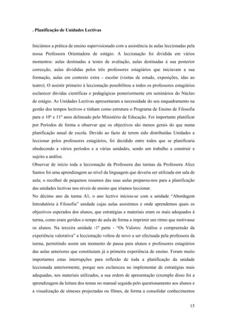 . Planificação de Unidades Lectivas
Iniciámos a prática de ensino supervisionado com a assistência às aulas leccionadas pela
nossa Professora Orientadora de estágio. A leccionação foi dividida em vários
momentos: aulas destinadas a testes de avaliação, aulas destinadas à sua posterior
correcção, aulas divididas pelos três professores estagiários que iniciavam a sua
formação, aulas em contexto extra - escolar (visitas de estudo, exposições, idas ao
teatro). O assistir primeiro à leccionação possibilitou a todos os professores estagiários
esclarecer dúvidas científicas e pedagógicas posteriormente em seminários do Núcleo
de estágio. As Unidades Lectivas apresentaram a necessidade do seu enquadramento na
gestão dos tempos lectivos e tinham como estrutura o Programa de Ensino de Filosofia
para o 10º e 11º anos delineado pelo Ministério de Educação. Foi importante planificar
por Períodos de forma a observar que os objectivos são menos gerais do que numa
planificação anual de escola. Devido ao facto de terem sido distribuídas Unidades a
leccionar pelos professores estagiários, foi decidido entre todos que se planificaria
obedecendo a vários períodos e a várias unidades, sendo um trabalho a construir e
sujeito a análise.
Observar de início toda a leccionação da Professora das turmas da Professora Alice
Santos foi uma aprendizagem ao nível da linguagem que deveria ser utilizada em sala de
aula; o recolher de pequenos resumos das suas aulas preparou-nos para a planificação
das unidades lectivas nos níveis de ensino que iríamos leccionar.
No décimo ano da turma A1, o ano lectivo iniciou-se com a unidade “Abordagem
Introdutória à Filosofia” unidade cujas aulas assistimos e onde aprendemos quais os
objectivos esperados dos alunos, que estratégias e materiais eram os mais adequados à
turma, como eram geridos o tempo de aula de forma a imprimir um ritmo que motivasse
os alunos. Na terceira unidade -1ª parte - “Os Valores: Análise e compreensão da
experiência valorativa” a leccionação voltou de novo a ser efectuada pela professora da
turma, permitindo assim um momento de pausa para alunos e professores estagiários
das aulas anteriores que constituíam já a primeira experiência de ensino. Foram muito
importantes estas interrupções para reflexão de toda a planificação da unidade
leccionada anteriormente, porque nos esclareceu no implementar de estratégias mais
adequadas, nos materiais utilizados, a sua ordem de apresentação (exemplo disso foi a
aprendizagem da leitura dos temas no manual seguida pelo questionamento aos alunos e
a visualização de sínteses projectadas ou filmes, de forma a consolidar conhecimentos
15
 