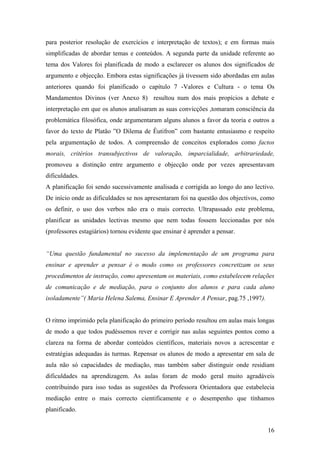 para posterior resolução de exercícios e interpretação de textos); e em formas mais
simplificadas de abordar temas e conteúdos. A segunda parte da unidade referente ao
tema dos Valores foi planificada de modo a esclarecer os alunos dos significados de
argumento e objecção. Embora estas significações já tivessem sido abordadas em aulas
anteriores quando foi planificado o capítulo 7 -Valores e Cultura - o tema Os
Mandamentos Divinos (ver Anexo 8) resultou num dos mais propícios a debate e
interpretação em que os alunos analisaram as suas convicções ,tomaram consciência da
problemática filosófica, onde argumentaram alguns alunos a favor da teoria e outros a
favor do texto de Platão ”O Dilema de Êutifron” com bastante entusiasmo e respeito
pela argumentação de todos. A compreensão de conceitos explorados como factos
morais, critérios transubjectivos de valoração, imparcialidade, arbitrariedade,
promoveu a distinção entre argumento e objecção onde por vezes apresentavam
dificuldades.
A planificação foi sendo sucessivamente analisada e corrigida ao longo do ano lectivo.
De início onde as dificuldades se nos apresentaram foi na questão dos objectivos, como
os definir, o uso dos verbos não era o mais correcto. Ultrapassado este problema,
planificar as unidades lectivas mesmo que nem todas fossem leccionadas por nós
(professores estagiários) tornou evidente que ensinar é aprender a pensar.
“Uma questão fundamental no sucesso da implementação de um programa para
ensinar e aprender a pensar é o modo como os professores concretizam os seus
procedimentos de instrução, como apresentam os materiais, como estabelecem relações
de comunicação e de mediação, para o conjunto dos alunos e para cada aluno
isoladamente”( Maria Helena Salema, Ensinar E Aprender A Pensar, pag.75 ,1997).
O ritmo imprimido pela planificação do primeiro período resultou em aulas mais longas
de modo a que todos pudéssemos rever e corrigir nas aulas seguintes pontos como a
clareza na forma de abordar conteúdos científicos, materiais novos a acrescentar e
estratégias adequadas ás turmas. Repensar os alunos de modo a apresentar em sala de
aula não só capacidades de mediação, mas também saber distinguir onde residiam
dificuldades na aprendizagem. As aulas foram de modo geral muito agradáveis
contribuindo para isso todas as sugestões da Professora Orientadora que estabelecia
mediação entre o mais correcto cientificamente e o desempenho que tínhamos
planificado.
16
 
