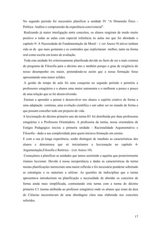 No segundo período foi necessário planificar a unidade IV “A Dimensão Ético -
Política: Análise e compreensão da experiência convivencial”.
Realizando já maior interligação entre conceitos, os alunos reagiram de modo muito
positivo a todas as aulas com especial referência às aulas em que foi abordado o
capítulo 9- A Necessidade de Fundamentação da Moral – ( ver Anexo 9) talvez tenham
sido as de que mais gostaram e os conteúdos que explicitaram melhor, tanto na forma
oral como escrita em testes de avaliação.
Toda esta unidade foi criteriosamente planificada devido ao facto de ser a mais extensa
do programa de Filosofia para o décimo ano e também porque o grau de exigência do
nosso desempenho era maior, pretendendo-se assim que a nossa formação fosse
apresentando uma maior solidez.
A gestão do tempo de aula foi uma conquista no segundo período e permitiu a
professores estagiários e a alunos uma maior autonomia e o melhorar a pouco e pouco
de uma relação que se foi desenvolvendo.
Ensinar a aprender a pensar é desenvolver nos alunos o espírito criativo de forma a
uma adaptação continua, uma evolução científica e um saber ser no mundo de forma a
que possam conceber todo um projecto de vida.
A leccionação do décimo primeiro ano da turma H1 foi distribuída por duas professoras
estagiárias e a Professora Orientadora. A professora da turma, nossa orientadora de
Estágio Pedagógico iniciou a primeira unidade - Racionalidade Argumentativa e
Filosofia - dado a sua complexidade para quem iniciava formação em ensino.
E com a sua já longa experiência, soube distinguir de imediato as características dos
alunos e determinou que só iniciaríamos a leccionação no capítulo 4-
Argumentação,Filosofia e Retórica – (ver Anexo 10).
Começámos a planificar as unidades que íamos assistindo e aquelas que posteriormente
iríamos leccionar. Devido à nossa inexperiência e dadas as características da turma
muitas planificações mereceram uma maior reflexão e foi necessário ponderar sobretudo
as estratégias e os materiais a utilizar. As questões de indisciplina que a turma
apresentava introduziram na planificação a necessidade de abordar os conceitos de
forma ainda mais simplificada, contrastando esta turma com a turma do décimo
primeiro C1 (turma atribuída ao professor estagiário) onde os alunos que eram da área
de Ciências necessitavam de uma abordagem clara mas elaborada nos conceitos
referidos.
17
 