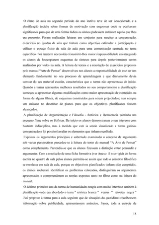 O ritmo de aula no segundo período do ano lectivo teve de ser desacelerado e a
planificação incidiu sobre formas de motivação com esquemas onde se ocultavam
significados para que de uma forma lúdica os alunos pudessem entender aquilo que lhes
era proposto. Foram realizadas leituras em conjunto para suscitar a concentração,
exercícios no quadro da sala que tinham como objectivo estimular a participação e
utilizar o espaço físico da sala de aula para uma comunicação centrada no tema
específico. Foi também necessário transmitir-lhes maior responsabilidade encarregando
os alunos de fotocopiarem esquemas de sínteses para depois posteriormente serem
analisados por todos na aula. A leitura de textos e a resolução de exercícios propostos
pelo manual “Arte de Pensar” desenvolveu nos alunos a responsabilidade de este ser um
elemento fundamental no seu processo de aprendizagem e que diariamente devia
constar do seu material escolar, característica que a turma não apresentava de início.
Quando a turma apresentou melhores resultados no seu comportamento a planificação
começou a apresentar algumas modificações como maior apresentação de conteúdos na
forma de alguns filmes, de esquemas construídos para serem projectados; mas sempre
um cuidado no desenhar de planos para que os objectivos planificados fossem
alcançados.
A planificação de Argumentação e Filosofia - Retórica e Democracia continha um
pequeno filme sobre os Sofistas. De início os alunos demonstraram o seu interesse com
bastante indisciplina, mas à medida que este ia sendo visualizado a turma ganhou
concentração e foi possível avaliar os elementos que tinham recolhido.
Expostos os argumentos principais e sobretudo examinado o conceito de argumento
sob varias perspectivas procedeu-se à leitura do texto do manual “A Arte de Pensar”
como complemento. Pretendia-se que os alunos fizessem a distinção entre persuadir e
argumentar. Com a resolução de uma ficha formativa (ver Anexo 11) corrigida de forma
escrita no quadro da sala pelos alunos permitiu-se assim que todo o contexto filosófico
se revelasse em sala de aula, porque os objectivos planificados tinham sido cumpridos;
os alunos souberam identificar os problemas colocados, distinguiram os argumentos
apresentados e compreenderam as teorias expostas tanto no filme como na leitura do
manual.
O décimo primeiro ano da turma de humanidades reagiu com muito interesse também à
planificação onde era abordado o tema ” retórica branca “ versus ” retórica negra “
.Foi proposto à turma para a aula seguinte que de situações do quotidiano recolhessem
informação sobre publicidade, apresentassem anúncios, frases, toda a espécie de
18
 