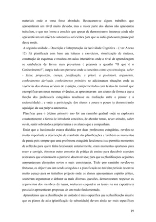 materiais onde o tema fosse abordado. Destacaram-se alguns trabalhos que
apresentaram um nível muito elevado, mas a maior parte dos alunos não apresentou
trabalhos, o que nos levou a concluir que apesar de demonstrarem interesse ainda não
apresentavam um nível de autonomia suficientes para que as aulas pudessem prosseguir
desse modo.
A segunda unidade - Descrição e Interpretação da Actividade Cognitiva – ( ver Anexo
12) foi planificada com base em leituras e exercícios, visualização de sínteses,
construção de esquemas e resultou em aulas interactivas onde o nível de aprendizagem
se estabelecia de forma mais proveitosa ( proposta a questão ”O que é o
Conhecimento?”, surgiu todo um percurso onde a conceitos como epistemologia, saber
- fazer, proposição, crença, justificação, a priori, a posteriori, argumento,
conhecimento derivado, conhecimento primitivo se adicionaram situações onde as
vivências dos alunos serviam de exemplo, complementadas com textos do manual que
exemplificavam essas mesmas vivências, as apresentavam aos alunos de forma a que a
função dos professores estagiários resultasse na mediação entre o pensar e a
racionalidade) ; e onde a participação dos alunos a pouco e pouco ia demonstrando
aquisição da sua própria autonomia.
Planificar para o décimo primeiro ano foi um caminho gradual onde se explorava
constantemente a forma de introduzir conceitos, de abordar temas, rever atitudes, saber
ouvir, sentir sobretudo a própria turma e os alunos que a compunham.
Dado que a leccionação estava dividida por duas professoras estagiárias, revelou-se
muito importante a observação do resultado das planificações e também os momentos
de pausa pois sempre que uma professora estagiária leccionava isso permitia momentos
de reflexão para quem tinha leccionado anteriormente, eram momentos oportunos para
rever e corrigir, observar outro contexto de prática de ensino para descobrir aspectos
relevantes que orientassem o percurso desenvolvido; para que as planificações seguintes
apresentassem elementos novos e mais consistentes. Todo este caminho revelou-se
frutuoso, os objectivos iam sendo atingidos e a planificação no terceiro período reservou
muito espaço para os trabalhos projecto onde os alunos apresentaram espírito crítico,
souberam argumentar e debater as mais diversas questões, demonstraram respeitar os
argumentos dos membros da turma, souberam enquadrar os temas na sua experiência
pessoal e apresentaram propostas de um modo fundamentado.
Aprendemos que a planificação de unidade é mais especifica que a planificação anual e
que os planos de aula (planificação de subunidade) devem ainda ser mais específicos
19
 