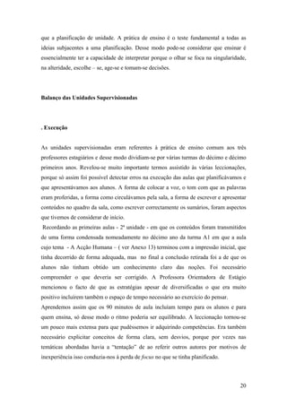 que a planificação de unidade. A prática de ensino é o teste fundamental a todas as
ideias subjacentes a uma planificação. Desse modo pode-se considerar que ensinar é
essencialmente ter a capacidade de interpretar porque o olhar se foca na singularidade,
na alteridade, escolhe – se, age-se e tomam-se decisões.
Balanço das Unidades Supervisionadas
. Execução
As unidades supervisionadas eram referentes à prática de ensino comum aos três
professores estagiários e desse modo dividiam-se por várias turmas do décimo e décimo
primeiros anos. Revelou-se muito importante termos assistido às várias leccionações,
porque só assim foi possível detectar erros na execução das aulas que planificávamos e
que apresentávamos aos alunos. A forma de colocar a voz, o tom com que as palavras
eram proferidas, a forma como circulávamos pela sala, a forma de escrever e apresentar
conteúdos no quadro da sala, como escrever correctamente os sumários, foram aspectos
que tivemos de considerar de início.
Recordando as primeiras aulas - 2ª unidade - em que os conteúdos foram transmitidos
de uma forma condensada nomeadamente no décimo ano da turma A1 em que a aula
cujo tema - A Acção Humana – ( ver Anexo 13) terminou com a impressão inicial, que
tinha decorrido de forma adequada, mas no final a conclusão retirada foi a de que os
alunos não tinham obtido um conhecimento claro das noções. Foi necessário
compreender o que deveria ser corrigido. A Professora Orientadora de Estágio
mencionou o facto de que as estratégias apesar de diversificadas o que era muito
positivo incluírem também o espaço de tempo necessário ao exercício do pensar.
Aprendemos assim que os 90 minutos de aula incluíam tempo para os alunos e para
quem ensina, só desse modo o ritmo poderia ser equilibrado. A leccionação tornou-se
um pouco mais extensa para que pudéssemos ir adquirindo competências. Era também
necessário explicitar conceitos de forma clara, sem desvios, porque por vezes nas
temáticas abordadas havia a “tentação” de ao referir outros autores por motivos de
inexperiência isso conduzia-nos à perda de focus no que se tinha planificado.
20
 