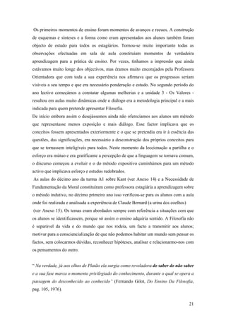 Os primeiros momentos de ensino foram momentos de avanços e recuos. A construção
de esquemas e sínteses e a forma como eram apresentados aos alunos também foram
objecto de estudo para todos os estagiários. Tornou-se muito importante todas as
observações efectuadas em sala de aula constituíam momentos de verdadeira
aprendizagem para a prática de ensino. Por vezes, tínhamos a impressão que ainda
estávamos muito longe dos objectivos, mas éramos muito encorajados pela Professora
Orientadora que com toda a sua experiência nos afirmava que os progressos seriam
visíveis a seu tempo e que era necessário ponderação e estudo. No segundo período do
ano lectivo começámos a constatar algumas melhorias e a unidade 3 - Os Valores -
resultou em aulas muito dinâmicas onde o diálogo era a metodologia principal e a mais
indicada para quem pretende apresentar Filosofia.
De início embora assim o desejássemos ainda não oferecíamos aos alunos um método
que representasse menos exposição e mais diálogo. Esse factor implicava que os
conceitos fossem apresentados exteriormente e o que se pretendia era ir à essência das
questões, das significações, era necessário a desconstrução dos próprios conceitos para
que se tornassem inteligíveis para todos. Neste momento da leccionação a partilha e o
esforço era mútuo e era gratificante a percepção de que a linguagem se tornava comum,
o discurso começou a evoluir e o do método expositivo caminhámos para um método
activo que implicava esforço e estudos redobrados.
As aulas do décimo ano da turma A1 sobre Kant (ver Anexo 14) e a Necessidade de
Fundamentação da Moral constituíram como professora estagiária a aprendizagem sobre
o método indutivo, no décimo primeiro ano isso verificou-se para os alunos com a aula
onde foi realizada e analisada a experiência de Claude Bernard (a urina dos coelhos)
(ver Anexo 15). Os temas eram abordados sempre com referência a situações com que
os alunos se identificassem, porque só assim o ensino adquiria sentido. A Filosofia não
é separável da vida e do mundo que nos rodeia, um facto a transmitir aos alunos;
motivar para a consciencialização de que não podemos habitar um mundo sem pensar os
factos, sem colocarmos dúvidas, reconhecer hipóteses, analisar e relacionarmo-nos com
os pensamentos do outro.
“ Na verdade, já aos olhos de Platão ela surgia como reveladora do saber do não saber
e a sua fase marca o momento privilegiado do conhecimento, durante o qual se opera a
passagem do desconhecido ao conhecido” (Fernando Gilot, Do Ensino Da Filosofia,
pag. 105, 1976).
21
 