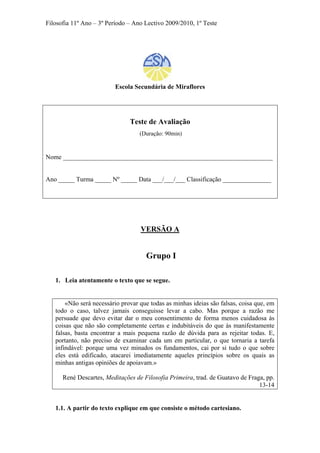 Filosofia 11º Ano – 3º Período – Ano Lectivo 2009/2010, 1º Teste
Escola Secundária de Miraflores
Teste de Avaliação
(Duração: 90min)
Nome _________________________________________________________________
Ano _____ Turma _____ Nº _____ Data ___/___/___ Classificação _______________
VERSÃO A
Grupo I
1. Leia atentamente o texto que se segue.
«Não será necessário provar que todas as minhas ideias são falsas, coisa que, em
todo o caso, talvez jamais conseguisse levar a cabo. Mas porque a razão me
persuade que devo evitar dar o meu consentimento de forma menos cuidadosa às
coisas que não são completamente certas e indubitáveis do que às manifestamente
falsas, basta encontrar a mais pequena razão de dúvida para as rejeitar todas. E,
portanto, não preciso de examinar cada um em particular, o que tornaria a tarefa
infindável: porque uma vez minados os fundamentos, cai por si tudo o que sobre
eles está edificado, atacarei imediatamente aqueles princípios sobre os quais as
minhas antigas opiniões de apoiavam.»
René Descartes, Meditações de Filosofia Primeira, trad. de Guatavo de Fraga, pp.
13-14
1.1. A partir do texto explique em que consiste o método cartesiano.
 