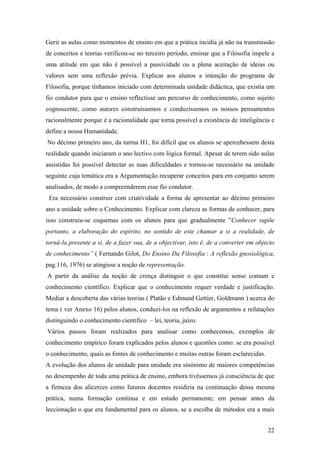 Gerir as aulas como momentos de ensino em que a prática incidia já não na transmissão
de conceitos e teorias verificou-se no terceiro período, ensinar que a Filosofia impele a
uma atitude em que não é possível a passividade ou a plena aceitação de ideias ou
valores sem uma reflexão prévia. Explicar aos alunos a intenção do programa de
Filosofia, porque tínhamos iniciado com determinada unidade didáctica, que existia um
fio condutor para que o ensino reflectisse um percurso de conhecimento, como sujeito
cognoscente, como autores construíssemos e conduzíssemos os nossos pensamentos
racionalmente porque é a racionalidade que torna possível a existência de inteligência e
define a nossa Humanidade.
No décimo primeiro ano, da turma H1, foi difícil que os alunos se apercebessem desta
realidade quando iniciaram o ano lectivo com lógica formal. Apesar de terem sido aulas
assistidas foi possível detectar as suas dificuldades e tornou-se necessário na unidade
seguinte cuja temática era a Argumentação recuperar conceitos para em conjunto serem
analisados, de modo a compreenderem esse fio condutor.
Era necessário construir com criatividade a forma de apresentar ao décimo primeiro
ano a unidade sobre o Conhecimento. Explicar com clareza as formas de conhecer, para
isso construiu-se esquemas com os alunos para que gradualmente ”Conhecer supõe
portanto, a elaboração do espírito, no sentido de este chamar a si a realidade, de
torná-la presente a si, de a fazer sua, de a objectivar, isto é, de a converter em objecto
de conhecimento” ( Fernando Gilot, Do Ensino Da Filosofia : A reflexão gnosiológica,
pag.116, 1976) se atingisse a noção de representação.
A partir da análise da noção de crença distinguir o que constitui senso comum e
conhecimento científico. Explicar que o conhecimento requer verdade e justificação.
Mediar a descoberta das várias teorias ( Platão e Edmund Gettier, Goldmann ) acerca do
tema ( ver Anexo 16) pelos alunos, conduzi-los na reflexão de argumentos e refutações
distinguindo o conhecimento cientifico – lei, teoria, juízo.
Vários passos foram realizados para analisar como conhecemos, exemplos de
conhecimento empírico foram explicados pelos alunos e questões como: se era possível
o conhecimento, quais as fontes de conhecimento e muitas outras foram esclarecidas.
A evolução dos alunos de unidade para unidade era sinónimo de maiores competências
no desempenho de toda uma prática de ensino, embora tivéssemos já consciência de que
a firmeza dos alicerces como futuros docentes residiria na continuação dessa mesma
prática, numa formação contínua e em estudo permanente; em pensar antes da
leccionação o que era fundamental para os alunos, se a escolha de métodos era a mais
22
 