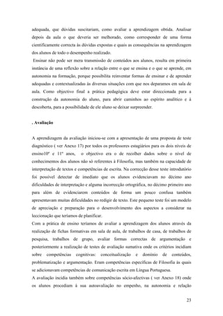 adequada, que dúvidas suscitariam, como avaliar a aprendizagem obtida. Analisar
depois da aula o que deveria ser melhorado, como corresponder de uma forma
cientificamente correcta às dúvidas expostas e quais as consequências na aprendizagem
dos alunos de todo o desempenho realizado.
Ensinar não pode ser mera transmissão de conteúdos aos alunos, resulta em primeira
instância de uma reflexão sobre a relação entre o que se ensina e o que se aprende, em
autonomia na formação, porque possibilita reinventar formas de ensinar e de aprender
adequadas e contextualizadas às diversas situações com que nos deparamos em sala de
aula. Como objectivo final a prática pedagógica deve estar direccionada para a
construção da autonomia do aluno, para abrir caminhos ao espírito analítico e à
descoberta, para a possibilidade de ele aluno se deixar surpreender.
. Avaliação
A aprendizagem da avaliação iniciou-se com a apresentação de uma proposta de teste
diagnóstico ( ver Anexo 17) por todos os professores estagiários para os dois níveis de
ensino10º e 11º anos, o objectivo era o de recolher dados sobre o nível de
conhecimentos dos alunos não só referentes à Filosofia, mas também na capacidade de
interpretação de textos e competências de escrita. Na correcção desse teste introdutório
foi possível detectar de imediato que os alunos evidenciavam no décimo ano
dificuldades de interpretação e alguma incorrecção ortográfica, no décimo primeiro ano
para além de evidenciarem conteúdos de forma um pouco confusa também
apresentavam muitas dificuldades no redigir de texto. Este pequeno teste foi um modelo
de apreciação e preparação para o desenvolvimento dos aspectos a considerar na
leccionação que teríamos de planificar.
Com a prática de ensino teríamos de avaliar a aprendizagem dos alunos através da
realização de fichas formativas em sala de aula, de trabalhos de casa, de trabalhos de
pesquisa, trabalhos de grupo, avaliar formas correctas de argumentação e
posteriormente a realização de testes de avaliação sumativa onde os critérios incidiam
sobre competências cognitivas: conceitualização e domínio de conteúdos,
problematização e argumentação. Eram competências específicas de Filosofia às quais
se adicionavam competências de comunicação escrita em Língua Portuguesa.
A avaliação incidia também sobre competências sócio-afectivas ( ver Anexo 18) onde
os alunos procediam à sua autoavaliação no empenho, na autonomia e relação
23
 