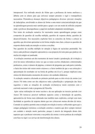 interpessoal. Era realizada através de fichas que a professora da turma analisava e
debatia com os alunos para que estivesse sempre presente o rigor e transparência
necessárias. Pretendia-se alcançar objectivos pedagógicos diversos: prevenir situações
de indisciplina, envolvendo os alunos de forma a uma maior consciencialização do que
na aprendizagem possuía mais sentido para o grupo e ser um modo de reflexão conjunto
onde o professor desempenhasse o papel de mediador adaptando metodologias.
Nos testes de avaliação sumativa foi necessário muita aprendizagem porque eram
compostos de questões de escolha múltipla, questões de resposta aberta, questões de
desenvolvimento. Era necessário explicitar bem os conceitos de forma a colocar as
questões que deveriam apresentar-se de forma simples mas clara, colocar as questões de
resposta aberta tendo em atenção os textos a escolher.
Nas questões de escolha múltipla ter atenção à lógica de raciocínio pretendido. No
início cada professor estagiário apresentava a sua proposta de teste para que pudesse em
núcleo de estágio ser analisada.
A avaliação constituiu um dos momentos de maior estudo e ponderação, de evolução a
nível de meios informáticos (uma vez que os testes escritos obedeciam a determinados
parâmetros, como o número de páginas, o número de perguntas que cada parte continha,
o facto dos textos não serem muito extensos e o facto também de que a sua correcção e
apresentação de resultados ser na forma de grelhas em Excel ), porque implicava uma
síntese de determinados momentos do ensino e de unidades didácticas.
A avaliação sumativa efectuada no primeiro período para os dois níveis de ensino (ver
Anexo 19) tinha como um dos objectivos toda a planificação e preparação das fases
seguintes e todas as situações de avaliação revelaram-se muito coerentes com o
currículo nacional e todo o programa de Filosofia.
Após várias realizações de testes escritos e da sua aplicação no terceiro período (ver
Anexo 20) tornou-se possível melhorar aspectos como a formulação de questões,
apresentá-los de forma mais elaborada mas também mais explícitos, corrigir com mais
facilidade as questões de resposta aberta que nos colocavam muitas dúvidas de início.
Contudo só a prática permite uma evolução em relação à teoria e reflectindo agora que o
estágio pedagógico terminou a avaliação constitui a matéria que deve sempre merecer
um cuidado e atenção muito particular, porque é através da integração destes dois
aspectos que o professor reinventa a sua prática de ensino e novas práticas de avaliação
com base no rigor e ao serviço da transformação dos alunos.
24
 