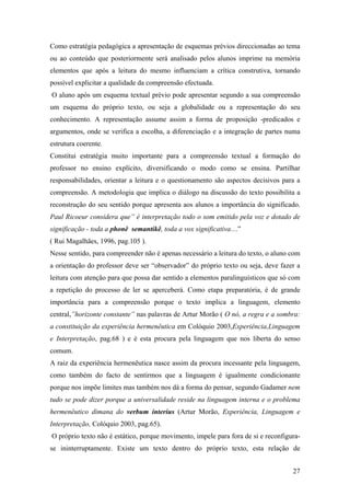 Como estratégia pedagógica a apresentação de esquemas prévios direccionadas ao tema
ou ao conteúdo que posteriormente será analisado pelos alunos imprime na memória
elementos que após a leitura do mesmo influenciam a crítica construtiva, tornando
possível explicitar a qualidade da compreensão efectuada.
O aluno após um esquema textual prévio pode apresentar segundo a sua compreensão
um esquema do próprio texto, ou seja a globalidade ou a representação do seu
conhecimento. A representação assume assim a forma de proposição -predicados e
argumentos, onde se verifica a escolha, a diferenciação e a integração de partes numa
estrutura coerente.
Constitui estratégia muito importante para a compreensão textual a formação do
professor no ensino explícito, diversificando o modo como se ensina. Partilhar
responsabilidades, orientar a leitura e o questionamento são aspectos decisivos para a
compreensão. A metodologia que implica o diálogo na discussão do texto possibilita a
reconstrução do seu sentido porque apresenta aos alunos a importância do significado.
Paul Ricoeur considera que” é interpretação todo o som emitido pela voz e dotado de
significação - toda a phonê semantikê, toda a vox significativa…”
( Rui Magalhães, 1996, pag.105 ).
Nesse sentido, para compreender não é apenas necessário a leitura do texto, o aluno com
a orientação do professor deve ser “observador” do próprio texto ou seja, deve fazer a
leitura com atenção para que possa dar sentido a elementos paralinguísticos que só com
a repetição do processo de ler se aperceberá. Como etapa preparatória, é de grande
importância para a compreensão porque o texto implica a linguagem, elemento
central,”horizonte constante” nas palavras de Artur Morão ( O nó, a regra e a sombra:
a constituição da experiência hermenêutica em Colóquio 2003,Experiência,Linguagem
e Interpretação, pag.68 ) e é esta procura pela linguagem que nos liberta do senso
comum.
A raiz da experiência hermenêutica nasce assim da procura incessante pela linguagem,
como também do facto de sentirmos que a linguagem é igualmente condicionante
porque nos impõe limites mas também nos dá a forma do pensar, segundo Gadamer nem
tudo se pode dizer porque a universalidade reside na linguagem interna e o problema
hermenêutico dimana do verbum interius (Artur Morão, Experiência, Linguagem e
Interpretação, Colóquio 2003, pag.65).
O próprio texto não é estático, porque movimento, impele para fora de si e reconfigura-
se ininterruptamente. Existe um texto dentro do próprio texto, esta relação de
27
 