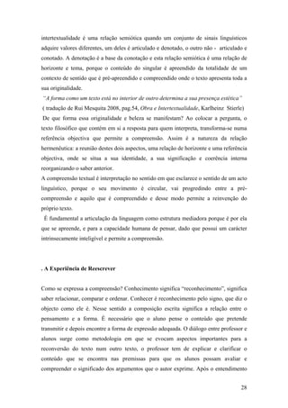 intertextualidade é uma relação semiótica quando um conjunto de sinais linguísticos
adquire valores diferentes, um deles é articulado e denotado, o outro não - articulado e
conotado. A denotação é a base da conotação e esta relação semiótica é uma relação de
horizonte e tema, porque o conteúdo do singular é apreendido da totalidade de um
contexto de sentido que é pré-apreendido e compreendido onde o texto apresenta toda a
sua originalidade.
“A forma como um texto está no interior de outro determina a sua presença estética”
( tradução de Rui Mesquita 2008, pag.54, Obra e Intertextualidade, Karlheinz Stierle)
De que forma essa originalidade e beleza se manifestam? Ao colocar a pergunta, o
texto filosófico que contém em si a resposta para quem interpreta, transforma-se numa
referência objectiva que permite a compreensão. Assim é a natureza da relação
hermenêutica: a reunião destes dois aspectos, uma relação de horizonte e uma referência
objectiva, onde se situa a sua identidade, a sua significação e coerência interna
reorganizando o saber anterior.
A compreensão textual é interpretação no sentido em que esclarece o sentido de um acto
linguístico, porque o seu movimento é circular, vai progredindo entre a pré-
compreensão e aquilo que é compreendido e desse modo permite a reinvenção do
próprio texto.
É fundamental a articulação da linguagem como estrutura mediadora porque é por ela
que se apreende, e para a capacidade humana de pensar, dado que possui um carácter
intrinsecamente inteligível e permite a compreensão.
. A Experiência de Reescrever
Como se expressa a compreensão? Conhecimento significa “reconhecimento”, significa
saber relacionar, comparar e ordenar. Conhecer é reconhecimento pelo signo, que diz o
objecto como ele é. Nesse sentido a composição escrita significa a relação entre o
pensamento e a forma. É necessário que o aluno pense o conteúdo que pretende
transmitir e depois encontre a forma de expressão adequada. O diálogo entre professor e
alunos surge como metodologia em que se evocam aspectos importantes para a
reconversão do texto num outro texto, o professor tem de explicar e clarificar o
conteúdo que se encontra nas premissas para que os alunos possam avaliar e
compreender o significado dos argumentos que o autor exprime. Após o entendimento
28
 