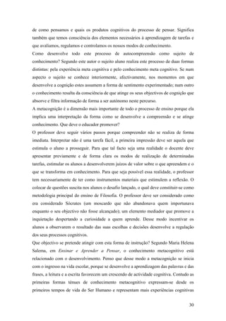 de como pensamos e quais os produtos cognitivos do processo de pensar. Significa
também que temos consciência dos elementos necessários à aprendizagem de tarefas e
que avaliamos, regulamos e controlamos os nossos modos de conhecimento.
Como desenvolve todo este processo de autocompreensão como sujeito de
conhecimento? Segundo este autor o sujeito aluno realiza este processo de duas formas
distintas: pela experiência meta cognitiva e pelo conhecimento meta cognitivo. Se num
aspecto o sujeito se conhece interiormente, afectivamente, nos momentos em que
desenvolve a cognição estes assumem a forma de sentimento experimentado; num outro
o conhecimento resulta da consciência de que atinge os seus objectivos de cognição que
absorve e filtra informação de forma a ser autónomo neste percurso.
A metacognição é a dimensão mais importante de todo o processo de ensino porque ela
implica uma interpretação da forma como se desenvolve a compreensão e se atinge
conhecimento. Que deve o educador promover?
O professor deve seguir vários passos porque compreender não se realiza de forma
imediata. Interpretar não é uma tarefa fácil, a primeira impressão deve ser aquela que
estimula o aluno a prosseguir. Para que tal facto seja uma realidade o docente deve
apresentar previamente e de forma clara os modos de realização de determinadas
tarefas, estimular os alunos a desenvolverem juízos de valor sobre o que apreendem e o
que se transforma em conhecimento. Para que seja possível essa realidade, o professor
tem necessariamente de ter como instrumentos materiais que estimulem a reflexão. O
colocar de questões suscita nos alunos o desafio lançado, o qual deve constituir-se como
metodologia principal do ensino de Filosofia. O professor deve ser considerado como
era considerado Sócrates (um moscardo que não abandonava quem importunava
enquanto o seu objectivo não fosse alcançado); um elemento mediador que promove a
inquietação despertando a curiosidade a quem aprende. Desse modo incentivar os
alunos a observarem o resultado das suas escolhas e decisões desenvolve a regulação
dos seus processos cognitivos.
Que objectivo se pretende atingir com esta forma de instrução? Segundo Maria Helena
Salema, em Ensinar e Aprender a Pensar, o conhecimento metacognitivo está
relacionado com o desenvolvimento. Penso que desse modo a metacognição se inicia
com o ingresso na vida escolar, porque se desenvolve a aprendizagem das palavras e das
frases, a leitura e a escrita favorecem um crescendo de actividade cognitiva. Contudo as
primeiras formas ténues de conhecimento metacognitivo expressam-se desde os
primeiros tempos de vida do Ser Humano e representam mais experiências cognitivas
30
 