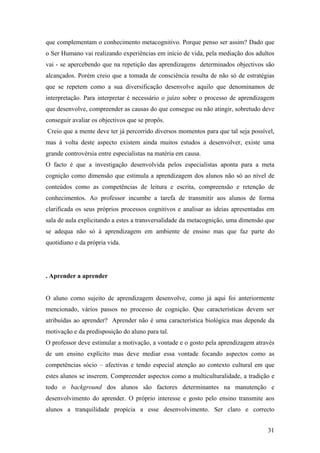 que complementam o conhecimento metacognitivo. Porque penso ser assim? Dado que
o Ser Humano vai realizando experiências em início de vida, pela mediação dos adultos
vai - se apercebendo que na repetição das aprendizagens determinados objectivos são
alcançados. Porém creio que a tomada de consciência resulta de não só de estratégias
que se repetem como a sua diversificação desenvolve aquilo que denominamos de
interpretação. Para interpretar é necessário o juízo sobre o processo de aprendizagem
que desenvolve, compreender as causas do que consegue ou não atingir, sobretudo deve
conseguir avaliar os objectivos que se propôs.
Creio que a mente deve ter já percorrido diversos momentos para que tal seja possível,
mas à volta deste aspecto existem ainda muitos estudos a desenvolver, existe uma
grande controvérsia entre especialistas na matéria em causa.
O facto é que a investigação desenvolvida pelos especialistas aponta para a meta
cognição como dimensão que estimula a aprendizagem dos alunos não só ao nível de
conteúdos como as competências de leitura e escrita, compreensão e retenção de
conhecimentos. Ao professor incumbe a tarefa de transmitir aos alunos de forma
clarificada os seus próprios processos cognitivos e analisar as ideias apresentadas em
sala de aula explicitando a estes a transversalidade da metacognição, uma dimensão que
se adequa não só à aprendizagem em ambiente de ensino mas que faz parte do
quotidiano e da própria vida.
. Aprender a aprender
O aluno como sujeito de aprendizagem desenvolve, como já aqui foi anteriormente
mencionado, vários passos no processo de cognição. Que características devem ser
atribuídas ao aprender? Aprender não é uma característica biológica mas depende da
motivação e da predisposição do aluno para tal.
O professor deve estimular a motivação, a vontade e o gosto pela aprendizagem através
de um ensino explícito mas deve mediar essa vontade focando aspectos como as
competências sócio – afectivas e tendo especial atenção ao contexto cultural em que
estes alunos se inserem. Compreender aspectos como a multiculturalidade, a tradição e
todo o background dos alunos são factores determinantes na manutenção e
desenvolvimento do aprender. O próprio interesse e gosto pelo ensino transmite aos
alunos a tranquilidade propícia a esse desenvolvimento. Ser claro e correcto
31
 