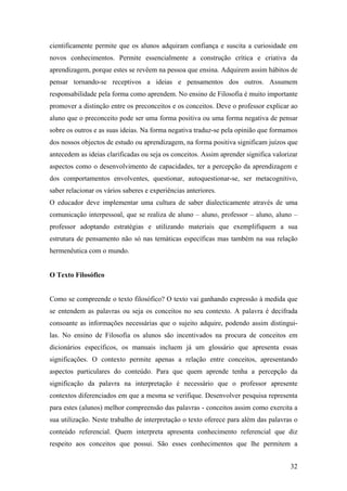 cientificamente permite que os alunos adquiram confiança e suscita a curiosidade em
novos conhecimentos. Permite essencialmente a construção crítica e criativa da
aprendizagem, porque estes se revêem na pessoa que ensina. Adquirem assim hábitos de
pensar tornando-se receptivos a ideias e pensamentos dos outros. Assumem
responsabilidade pela forma como aprendem. No ensino de Filosofia é muito importante
promover a distinção entre os preconceitos e os conceitos. Deve o professor explicar ao
aluno que o preconceito pode ser uma forma positiva ou uma forma negativa de pensar
sobre os outros e as suas ideias. Na forma negativa traduz-se pela opinião que formamos
dos nossos objectos de estudo ou aprendizagem, na forma positiva significam juízos que
antecedem as ideias clarificadas ou seja os conceitos. Assim aprender significa valorizar
aspectos como o desenvolvimento de capacidades, ter a percepção da aprendizagem e
dos comportamentos envolventes, questionar, autoquestionar-se, ser metacognitivo,
saber relacionar os vários saberes e experiências anteriores.
O educador deve implementar uma cultura de saber dialecticamente através de uma
comunicação interpessoal, que se realiza de aluno – aluno, professor – aluno, aluno –
professor adoptando estratégias e utilizando materiais que exemplifiquem a sua
estrutura de pensamento não só nas temáticas específicas mas também na sua relação
hermenêutica com o mundo.
O Texto Filosófico
Como se compreende o texto filosófico? O texto vai ganhando expressão à medida que
se entendem as palavras ou seja os conceitos no seu contexto. A palavra é decifrada
consoante as informações necessárias que o sujeito adquire, podendo assim distingui-
las. No ensino de Filosofia os alunos são incentivados na procura de conceitos em
dicionários específicos, os manuais incluem já um glossário que apresenta essas
significações. O contexto permite apenas a relação entre conceitos, apresentando
aspectos particulares do conteúdo. Para que quem aprende tenha a percepção da
significação da palavra na interpretação é necessário que o professor apresente
contextos diferenciados em que a mesma se verifique. Desenvolver pesquisa representa
para estes (alunos) melhor compreensão das palavras - conceitos assim como exercita a
sua utilização. Neste trabalho de interpretação o texto oferece para além das palavras o
conteúdo referencial. Quem interpreta apresenta conhecimento referencial que diz
respeito aos conceitos que possui. São esses conhecimentos que lhe permitem a
32
 