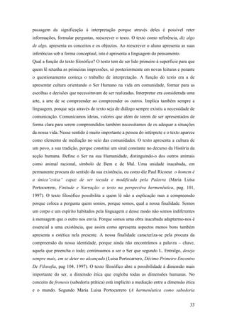 passagem da significação à interpretação porque através deles é possível reter
informações, formular perguntas, reescrever o texto. O texto como referência, diz algo
de algo, apresenta os conceitos e os objectos. Ao reescrever o aluno apresenta as suas
inferências sob a forma conceptual, isto é apresenta a linguagem do pensamento.
Qual a função do texto filosófico? O texto tem de ser lido primeiro à superfície para que
quem lê retenha as primeiras impressões, só posteriormente em novas leituras e perante
o questionamento começa o trabalho de interpretação. A função do texto era a de
apresentar cultura orientando o Ser Humano na vida em comunidade, formar para as
escolhas e decisões que necessitavam de ser realizadas. Interpretar era considerada uma
arte, a arte de se compreender ao compreender os outros. Implica também sempre a
linguagem, porque seja através de texto seja de diálogo sempre existiu a necessidade de
comunicação. Comunicamos ideias, valores que além de terem de ser apresentados de
forma clara para serem compreendidos também necessitamos de os adequar a situações
da nossa vida. Nesse sentido é muito importante a pessoa do intérprete e o texto aparece
como elemento de mediação no seio das comunidades. O texto apresenta a cultura de
um povo, a sua tradição, porque constitui um sinal constante no decurso da História da
acção humana. Define o Ser na sua Humanidade, distinguindo-o dos outros animais
como animal racional, símbolo de Bem e de Mal. Uma unidade inacabada, em
permanente procura do sentido da sua existência, ou como diz Paul Ricoeur o homem é
a única”coisa” capaz de ser tocada e modificada pela Palavra (Maria Luísa
Portocarrero, Finitude e Narração: o texto na perspectiva hermenêutica, pag. 101,
1997). O texto filosófico possibilita a quem lê não a explicação mas a compreensão
porque coloca a pergunta quem somos, porque somos, qual a nossa finalidade. Somos
um corpo e um espírito habitados pela linguagem e desse modo não somos indiferentes
à mensagem que o outro nos envia. Porque somos uma obra inacabada adaptarmo-nos é
essencial a uma existência, que assim como apresenta aspectos menos bons também
apresenta a estética nela presente. A nossa finalidade caracteriza-se pela procura da
compreensão da nossa identidade, porque ainda não encontrámos a palavra – chave,
aquela que preencha o todo; continuamos a ser o Ser que segundo L. Entralgo, deseja
sempre mais, em se deter no alcançado (Luísa Portocarrero, Décimo Primeiro Encontro
De Filosofia, pag 104, 1997). O texto filosófico abre a possibilidade à dimensão mais
importante do ser, a dimensão ética que engloba todas as dimensões humanas. No
conceito de fronesis (sabedoria prática) está implícito a mediação entre a dimensão ética
e o mundo. Segundo Maria Luísa Portocarrero (A hermenêutica como sabedoria
33
 