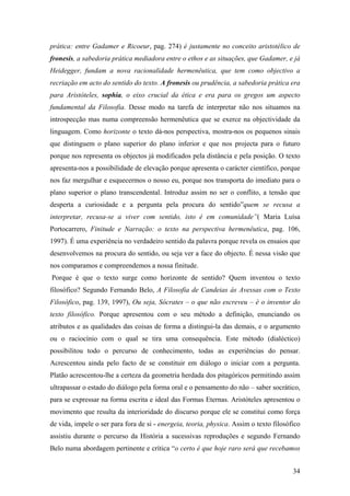 prática: entre Gadamer e Ricoeur, pag. 274) é justamente no conceito aristotélico de
fronesis, a sabedoria prática mediadora entre o ethos e as situações, que Gadamer, e já
Heidegger, fundam a nova racionalidade hermenêutica, que tem como objectivo a
recriação em acto do sentido do texto. A fronesis ou prudência, a sabedoria prática era
para Aristóteles, sophia, o eixo crucial da ética e era para os gregos um aspecto
fundamental da Filosofia. Desse modo na tarefa de interpretar não nos situamos na
introspecção mas numa compreensão hermenêutica que se exerce na objectividade da
linguagem. Como horizonte o texto dá-nos perspectiva, mostra-nos os pequenos sinais
que distinguem o plano superior do plano inferior e que nos projecta para o futuro
porque nos representa os objectos já modificados pela distância e pela posição. O texto
apresenta-nos a possibilidade de elevação porque apresenta o carácter científico, porque
nos faz mergulhar e esquecermos o nosso eu, porque nos transporta do imediato para o
plano superior o plano transcendental. Introduz assim no ser o conflito, a tensão que
desperta a curiosidade e a pergunta pela procura do sentido”quem se recusa a
interpretar, recusa-se a viver com sentido, isto é em comunidade”( Maria Luísa
Portocarrero, Finitude e Narração: o texto na perspectiva hermenêutica, pag. 106,
1997). É uma experiência no verdadeiro sentido da palavra porque revela os ensaios que
desenvolvemos na procura do sentido, ou seja ver a face do objecto. É nessa visão que
nos comparamos e compreendemos a nossa finitude.
Porque é que o texto surge como horizonte de sentido? Quem inventou o texto
filosófico? Segundo Fernando Belo, A Filosofia de Candeias ás Avessas com o Texto
Filosófico, pag. 139, 1997), Ou seja, Sócrates – o que não escreveu – é o inventor do
texto filosófico. Porque apresentou com o seu método a definição, enunciando os
atributos e as qualidades das coisas de forma a distingui-la das demais, e o argumento
ou o raciocínio com o qual se tira uma consequência. Este método (dialéctico)
possibilitou todo o percurso de conhecimento, todas as experiências do pensar.
Acrescentou ainda pelo facto de se constituir em diálogo o iniciar com a pergunta.
Platão acrescentou-lhe a certeza da geometria herdada dos pitagóricos permitindo assim
ultrapassar o estado do diálogo pela forma oral e o pensamento do não – saber socrático,
para se expressar na forma escrita e ideal das Formas Eternas. Aristóteles apresentou o
movimento que resulta da interioridade do discurso porque ele se constitui como força
de vida, impele o ser para fora de si - energeia, teoria, physica. Assim o texto filosófico
assistiu durante o percurso da História a sucessivas reproduções e segundo Fernando
Belo numa abordagem pertinente e crítica “o certo é que hoje raro será que recebamos
34
 