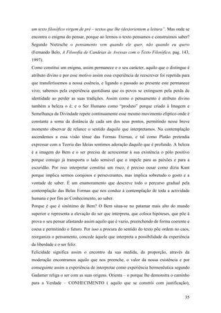 um texto filosófico virgem de pré – textos que lhe (des)orientem a leitura”. Mas onde se
encontra o enigma do pensar, porque ao lermos o texto pensamos e construímos saber?
Segundo Nietzsche o pensamento vem quando ele quer, não quando eu quero
(Fernando Belo, A Filosofia de Candeias ás Avessas com o Texto Filosófico, pag. 143,
1997).
Como constitui um enigma, assim permanece e o seu carácter, aquilo que o distingue é
atributo divino e por esse motivo assim essa experiência de reescrever foi repetida para
que transferíssemos a nossa essência, e ligando o passado ao presente este permanece
vivo; sabemos pela experiência quotidiana que os povos se extinguem pela perda de
identidade ao perder as suas tradições. Assim como o pensamento é atributo divino
também a beleza o é; e o Ser Humano como “produto” porque criado à Imagem e
Semelhança da Divindade repete continuamente esse mesmo movimento elíptico onde é
constante a soma da distância de cada um dos seus pontos, permitindo nesse breve
momento observar de relance o sentido daquilo que interpretamos. Na contemplação
ascendemos a essa visão ténue das Formas Eternas, e tal como Platão pretendia
expressar com a Teoria das Ideias sentimos adoração daquilo que é profundo. A beleza
é a imagem do Bem e o ser precisa de acrescentar à sua existência o pólo positivo
porque consigo já transporta o lado sensível que o impele para as paixões e para a
escuridão. Por isso interpretar constitui um risco, é preciso ousar como dizia Kant
porque implica sermos corajosos e perseverantes, mas implica sobretudo o gosto e a
vontade de saber. É um enamoramento que descreve todo o percurso gradual pela
contemplação das Belas Formas que nos conduz à contemplação de toda a actividade
humana e por fim ao Conhecimento, ao saber.
Porque é que é sinónimo de Bem? O Bem situa-se no patamar mais alto do mundo
superior e representa a elevação do ser que interpreta, que coloca hipóteses, que põe à
prova o seu pensar afastando assim aquilo que é vazio, preenchendo de forma coerente e
coesa e permitindo o futuro. Por isso a procura do sentido do texto põe ordem no caos,
reorganiza o pensamento, concede àquele que interpreta a possibilidade da experiência
da liberdade e o ser feliz.
Felicidade significa assim o encontro da sua medida, da proporção, através da
moderação encontramos aquilo que nos preenche, o valor da nossa existência e por
conseguinte assim a experiência de interpretar como experiência hermenêutica segundo
Gadamer religa o ser com as suas origens. Orienta – o porque lhe demonstra o caminho
para a Verdade – CONHECIMENTO ( aquilo que se constrói com justificação),
35
 