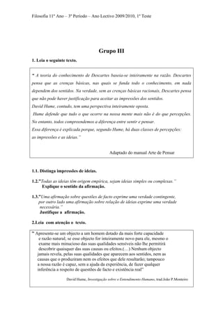 Filosofia 11º Ano – 3º Período – Ano Lectivo 2009/2010, 1º Teste
Grupo III
1. Leia o seguinte texto.
“ A teoria do conhecimento de Descartes baseia-se inteiramente na razão. Descartes
pensa que as crenças básicas, nas quais se funda todo o conhecimento, em nada
dependem dos sentidos. Na verdade, sem as crenças básicas racionais, Descartes pensa
que não pode haver justificação para aceitar as impressões dos sentidos.
David Hume, contudo, tem uma perspectiva inteiramente oposta.
Hume defende que tudo o que ocorre na nossa mente mais não é do que percepções.
No entanto, todos compreendemos a diferença entre sentir e pensar.
Essa diferença é explicada porque, segundo Hume, há duas classes de percepções:
as impressões e as ideias.”
Adaptado do manual Arte de Pensar
1.1. Distinga impressões de ideias.
1.2.”Todas as ideias têm origem empírica, sejam ideias simples ou complexas.”
Explique o sentido da afirmação.
1.3.”Uma afirmação sobre questões de facto exprime uma verdade contingente,
por outro lado uma afirmação sobre relação de ideias exprime uma verdade
necessária.”
Justifique a afirmação.
2.Leia com atenção o texto.
” Apresente-se um objecto a um homem dotado da mais forte capacidade
e razão natural; se esse objecto for inteiramente novo para ele, mesmo o
exame mais minucioso das suas qualidades sensíveis não lhe permitirá
descobrir quaisquer das suas causas ou efeitos.(…) Nenhum objecto
jamais revela, pelas suas qualidades que aparecem aos sentidos, nem as
causas que o produziram nem os efeitos que dele resultarão; tampouco
a nossa razão é capaz, sem a ajuda da experiência, de fazer qualquer
inferência a respeito de questões de facto e existência real”
David Hume, Investigação sobre o Entendimento Humano, trad.João P.Monteiro
 