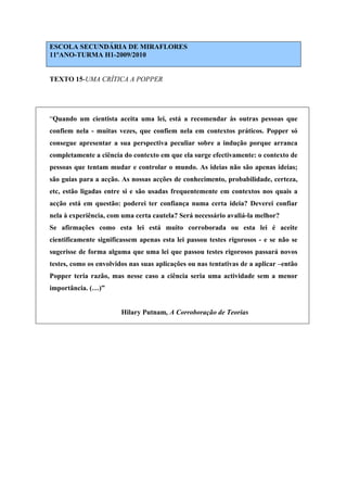 ESCOLA SECUNDÁRIA DE MIRAFLORES
11ºANO-TURMA H1-2009/2010
TEXTO 15-UMA CRÍTICA A POPPER
“Quando um cientista aceita uma lei, está a recomendar às outras pessoas que
confiem nela - muitas vezes, que confiem nela em contextos práticos. Popper só
consegue apresentar a sua perspectiva peculiar sobre a indução porque arranca
completamente a ciência do contexto em que ela surge efectivamente: o contexto de
pessoas que tentam mudar e controlar o mundo. As ideias não são apenas ideias;
são guias para a acção. As nossas acções de conhecimento, probabilidade, certeza,
etc, estão ligadas entre si e são usadas frequentemente em contextos nos quais a
acção está em questão: poderei ter confiança numa certa ideia? Deverei confiar
nela à experiência, com uma certa cautela? Será necessário avaliá-la melhor?
Se afirmações como esta lei está muito corroborada ou esta lei é aceite
cientificamente significassem apenas esta lei passou testes rigorosos - e se não se
sugerisse de forma alguma que uma lei que passou testes rigorosos passará novos
testes, como os envolvidos nas suas aplicações ou nas tentativas de a aplicar –então
Popper teria razão, mas nesse caso a ciência seria uma actividade sem a menor
importância. (…)”
Hilary Putnam, A Corroboração de Teorias
 