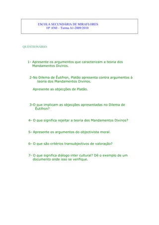 ESCOLA SECUNDÁRIA DE MIRAFLORES
10º AN0 – Turma A1-2009/2010
QUESTIONÁRIO:
1- Apresente os argumentos que caracterizam a teoria dos
Mandamentos Divinos.
2-No Dilema de Êutifron, Platão apresenta contra argumentos à
teoria dos Mandamentos Divinos.
Apresente as objecções de Platão.
3-O que implicam as objecções apresentadas no Dilema de
Êutifron?
4- O que significa rejeitar a teoria dos Mandamentos Divinos?
5- Apresente os argumentos do objectivista moral.
6- O que são critérios transubjectivos de valoração?
7- O que significa diálogo inter cultural? Dê o exemplo de um
documento onde isso se verifique.
 