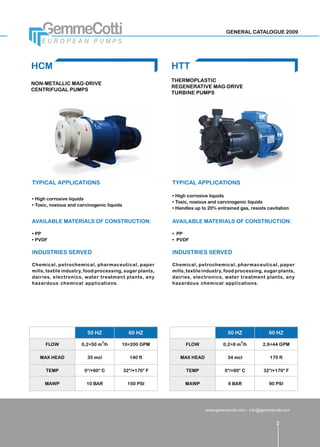 GENERAL CATALOGUE 2009




HCM                                                       HTT
                                                          THERMOPLASTIC
NON-METALLIC MAG-DRIVE
                                                          REGENERATIVE MAG-DRIVE
CENTRIFUGAL PUMPS
                                                          TURBINE PUMPS




TYPICAL APPLICATIONS                                      TYPICAL APPLICATIONS

                                                          •	High corrosive liquids
•	High corrosive liquids
                                                          •	Toxic, noxious and carcinogenic liquids
•	Toxic, noxious and carcinogenic liquids
                                                          •	Handles up to 20% entrained gas, resists cavitation

AVAILABLE MATERIALS OF CONSTRUCTION:                      AVAILABLE MATERIALS OF CONSTRUCTION:

•	PP                                                      •	 PP
•	PVDF                                                    •	 PVDF

INDUSTRIES SERVED                                         INDUSTRIES SERVED

Chemical, petrochemical, pharmaceutical, paper            Chemical, petrochemical, pharmaceutical, paper
mills, textile industry, food processing, sugar plants,   mills, textile industry, food processing, sugar plants,
dairies, electronics, water treatment plants, any         dairies, electronics, water treatment plants, any
hazardous chemical applications.                          hazardous chemical applications.




                         50 HZ                60 HZ                                50 HZ              60 HZ
                               3                                                         3
      FLOW            0,2÷50 m /h       10÷200 GPM              FLOW             0,2÷8 m /h         2,6÷44 GPM

   MAX HEAD              35 mcl               140 ft         MAX HEAD              34 mcl              170 ft

      TEMP             0°/+90° C            32°/+170° F         TEMP              0°/+90° C         32°/+170° F

     MAWP               10 BAR               150 PSI           MAWP                6 BAR               90 PSI




                                                                         www.gemmecotti.com - info@gemmecotti.com


                                                                                                          2
 