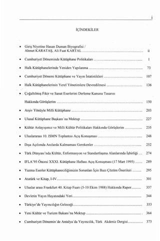 İÇİNDEKİLER




•   Giriş Niyetine Hasan Duman Biyografisi /
    Ahmet KARATAŞ, Ali Fuat KARTAL                                                                                           LI



•   Cumhuriyet Döneminde Kütüphane Politikaları                                                                         .

•   Halk Kütüphanelerinde Yeniden                  Yapılanma...                                                             73

•   Cumhuriyet Dönemi Kütüphane ve Yayın İstatistikleri.....                                                                107

•   Halk Kütüphanelerinin Yerel Yönetimlere Devredilmesi                                                                    136

• . Çoğaltılmış Fik!r ve Sanat Eserlerini Derleme Kanunu Tasarısı

    Hakkında Görüşlerim                                                                                                     150

•   Arşiv   Yönüyle Milli Kütüphane. ......                                .. .. ... ..      ..... .        ..    ..        203

•   Ulusal Kütüphane           Başkanı'na       Mektup                                                                      227

•   Kültür Anlayışımız ve Milli Kültür Politikaları Hakkında Görüşlerim........... ....                                     235

•   Uluslararası      10. ISMN       Toplantısı Açış Konuşması. ...                                                         248

•   Dışa Açılımda Anılarda Kalmaması                    Gerekenler................................... ......                252

•   Türk Dünyası'nda Kültür, Enformasyon ve Standartlaşma Alanlarında İşbirliği...                                          274

•   IFLA'95 Öncesi XXXI. Kütüphane Haftası Açış Konuşması (17 Mart 1995)                                                    289

•   Yazma Eserler Kütüphaneciliğimizin Sorunları İçin Bazı Çözüm Önerileri                                                  295

•   Atatürk ve Kitap, I-IV...............................................................................................   301

•   Uluslar arası Frankfurt 40. Kitap              Fuarı    (5-10 Ekim 1988) Hakkında RapoL..........                       337

•   Devletin Yayın Hayatındaki yeri.............................................................................            344

•   Türkiye'de Yayıncılığın Geleceği............................................................................. 353

•   Yeni Kültür ve Turizm             Bakanı 'na     Mektup                                                                 364

•   Cumhuriyet Dönemin'de Antalya' da Yayıncılık, Türk Akdeniz Dergisi.................                                     373
 