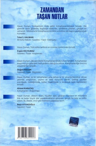 ZAMANDAN
                          TASAN NOTLAR
                                 "
Hasan Duman, Türkiyemizin önde gelen kütüphanecilerinden birisidir. Her
görevde varlık gösteren, boşlukları dolduran, yeniliklere yönelen, çalışkan bir
uzmandır. Müstesna bir kütüphanecinin bilim ve kültüre tek başına yaptığı büyük
hizmetler. ..
Talat S. HALMAN
Ilk Kültür Bakanı- Gazeteci - Yazar - Edebiyatçı


Hasan Duman, Türk kültürtarihinin en mümtaz isimlerinden birisidir.
Ergün HiçYilMAZ
Gazeteci - Yazar - Araştırmacı


Hasan Duman'!, Beyazıt Devlet Kütüphanesi Müdürü iken tanıdım. Kütüphaneye
araştırma için gelenlere nasıl yardımcı olduğunu bilirim. Kütüphaneciliğe ömrünü
adayanlardan birisidir.
Doğan   HIZLAN
Gazeteci - Yazar - Eleştirmen

Hasan Duman, iyi bir kütüphaneci ama dahası iyi bir yöneticijbürokrat olması
yanında; araştırmacı, yayıncı ve    vakıf kurucusu olarak, ürettiği yapıtları
aracılığıyla, mesleğimizde, kültür hayatımızda iz bırakacak sayılı kişiliklerden
birisidir.
AhmetKARATAŞ
Kütüphaneci - Araştırmacı

Hasan Duman, ülkesini seven, hayalleri olan, çalışkan insanların kıt imkanlarla
bile ne kadar büyük işler yapabileceklerini gösteren, gerçek bir bilgi ve kültür
adamı. Bu ülkede, onun gibi insanların çoğalmasılazım.

Beşir AYVAZOGLU
Gazateci - Yazar




         i
9789756351253
 