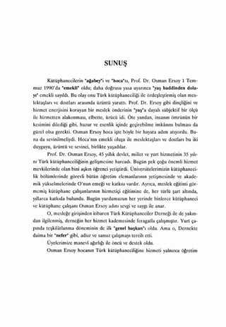 SUN~Ş


         l<ütüphanecilerin "altabeyni ve            "hoca"sı,.   Prof. Dr. Osman Ersoy 1 Tem-
muz 1990'da "emekli" oldu; daha doğrusu yasa uyarınca "yaş haddinden dola-
yı"   emekli   sayıldı.   Bu olayonu Türk        kütüphaneciliği ile özdeşleştirmiş            olan mes-
lektaşla~ı ve dostları arasında üzüntü yarattı. Prof. Dr. Ersoy gibi dinçliğini ve
.hizmet enerjisini koruyan bir meslek önderinin                      "yaş"adayalı     sübjektif bir ölçü
ile hizmetten alakonması, elbette, üzücü idi. Öte yandan, insanın ömrünün bir
kesimini      dilediği   gibi, huzur ve esenlik içinde geçirebilme                 imkanını bulması      da
g,üzel olsa gerekti. Osman Ersoy hoca                işte   böyle bir hayata        adım atıyordu.      Bu-
na da sevinilmeliydi.         Hoca'nın      emekli   oluşu    ile    meslektaşları    ve   dostları   bu iki
duyguyu, üzüntü ve sevinci, birlikte            yaşadılar.

         Prof. Dr. Osman Ersoy, 45             yıllık   devlet, millet ve yurt hizmetinin 35            yılı­

nı    Türk   kütüphaneciliğiningelişmesine harcadı.Bugün pek çoğu                          önemli hizmet
mevkilerinde olan bini aşkın öğrenci yetiştirdi. Üniversitelerimizin kütüphaneci-
lik bölümlerinde görevli bütün               öğretim elemanlarının yetişmesinde                ve akade-
mik yükselmelerinde O'nun              emeği   ve   katkısı vardır. Ayrıca,         meslek   eğitimi   gör-
memiş        kütüphane    çalışanlarının     hizmetiçi      eğitimine     de, her türlü      şart altında,

y.llarca     katkıda   bulundu. Bugün yurdumuzun her yerinde binlerce kütüphaneci
ve kütüphane       çalışanı   Osman Ersoy        adını   sevgi ve      saygı   ile anar.
         O,    mesleğe girişinden itibaren          Türk Kütüphaneciler            Derneği   ile de yakın­
dan    ilgilenmiş, derneğin      her hizmet kademesinde feragatla                  çalışmıştır.   Yurt ça-
pında teşkilatlanma döneminin de ilk "genel başkan"ı oldu. Ama o, Demekte
daima bir "nefer" gibi,        adsız   ve   sansız çalışmayı        tercih etti.
         Üyelerimize manevi ağırlığı ile öncü ve destek oldu.
         Osman Ersoy         hocanın    Türk    kütüphaneciliğine hizmeti yalnızca öğretim
 