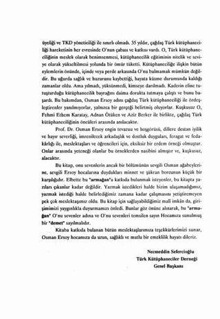 üyeli~ ve TKD yöneticili~ ile sınırlı olmadı. 35 yıldır, çagdaş Türk kütüphaneci-
Ii~ hareketinin her ,evresinde O'nun çabası ve katkısı vardı. O, Türk kütüphane-
cili~nin meslek olarak benimsenmesi, kütüphanecilik egitiminin nitelik ve sevi-
ye olarak yükseltilmesi yolunda bir ömür tüketti. Kütüphanecilige ilişkin bütün
eylemlerin önünde, içinde veya perde arkasında O'nu bulmamak mümkün degil-
dir. Bu ugurda sagıık ve huzurunu kaybettigi, hayata küsme durumunda kaldıgı
zamanlar oldu. Ama yılmadı, yüksünmedi, kimseye darılmadı. Kaderin eline tu-
tuşturdugu kütüphanecilik bayragını daima dorukta tutmaya çalıştı ve bunu ba-
şardı. Bu bakımdan, Osman Ersoy adını çagdaş Türk kütüphaneciligi ile özdeş­
leştirenJer yanılmıyorlar, yalnızca     bir   gerçe~ belirtmiş   oluyorlar.   Kuşkusuz     O,
Fehmi Etbem Karatay, Adnan Ötüken ve Aziz Berker ile birlikte, çagdaş Türk
kütüphaneciliginin öncüleri arasında anılacaktır.
       Prof. Dr. Osman Ersoy engin tevazuu ve hoşgörüsü, dillere destan iyilik
ve hayır severligi, imrenilecek arkadaşlık ve dostluk duyguları, feragat ve feda-
karlıgı   ile, meslehaşları ve ögrencileri için, eksiksiz bir erdem örneği olmuştur.
Onlar     arasında yeteneği    olanlar bu örneklerden nasibini    almıştır    ve,   kuşkusuz,

alacaktır.
       Bu kitap, onu sevenlerin ancak bir bölümünün sevgili Osman ağabeyIeri­
ne, sevgili Ersoy hocalarına duydukları minnet ve şükran borcunun küçük bir
karşılıgıdır.   Elbette bu   "arma~an"a katkıda     bulunmak isteyen,ler, bu kitapta ya-
zılan çıkanlar kadar değildir. Yazmak istedikleri halde bizim ulaşamadığımız,
yazmak istedigi halde belirlediğimiz zamana kadar çalışmasını yetiştiremeyen
pek çok meslektaşımız oldu. Bu kitap için sağlayabildiğimiz mali imkan da, giri-
şimimizi yaygınlıkla duyurmamızı önledi. Bunlar göz önüne alınarak, bu "arma-
pn" O'nu sevenler       adına   ve O'nu sevenleri temsilen   sayın Hocamıza sunulmuş

bir   "d~met" sayılmalıdır.
          Kitaba   katkıda   bulanan bütün    meslektaşlarımıza teşekkürlerimizi       sunar,
Osman Ersoy hocamıza da uzun, sagııklı ve mutlu bir emeklilik hayatı dileriz.


                                                            Necmeddin    Serercio~lu

                                                      Türk Kütüphaneciler Derne~i
                                                             Genel Başkanı
 