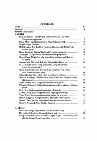 IçiNDEKILER
Önsöz                                                                                        III
İçindekiler                                                                                   V
Katkıda Bulunanlar
i. KESIM
     Mustafa Akbulut. !BM DOBIS-LIBIS sistemi: Bir Üniversite
         Kütüphanesi uygulaması                                                               3
     Meral Alpay. Okul kütüphanesi ve Anadolu Lisesi öme~                                    18
     Do~an Atılgan. Unimarc                                 ,..........................      25
     Nail Bayraktar. tÜ. Edebiyat Fakültesi Kütüphaneci1ik Bölümü'nün
          kuruluş yılları                                                                    28
      Nimet Bayraktar. İstanbul'dan Londra'ya giden yazma eser                               33
      Jale BaysaL. Kütüphanecilik bölümlerinde ders programları                              36
      Bengü çapar. Türkiye'nin bilgi hizmetlerini geliştirme politikası ve
          öncelikler                                                                         43
      Ahmet Çelik. Elektronik Kültürün Egeme~e D $ mu?                                       50
      M.M. Dyab (Çeviren: Fatoş Arslantekin). Arap ülkelerinde
          üniversite kütüphaneleri                                                           56
      İsmail E. Erünsal. İslam dünyasında bir kütüphane türü olarak
          darü'I-i1im'lerin ortaya çıkıŞı                                                    68
      Sakine Karakaş. İşleri çekici kılma stratejileri ve güdüleme                           75
      Hasan S. Kesero~u. Üniversitelerin amaçları erekleri ve Beyazıt Devlet
          Kütüphanesi                                                                         90
    ; Dijek Keyman. Okul kütüphanelerinde kullarncı e~tim                                    100
    ; Fahrettin Özdemirci. Halk kütüphaneıAerinin mali kaynaklanıu geliştirme
          yolları                                                                            108
     Erol Pakin. Sınıflama düzeni arasındaki etkileşmeler                                    ll2
     Leman Şenalp. Halk kütüphanelerinin yaygın e~timdeki yeri                               132
     Yaşar Tonta. Kataloglamada tutarWık üzerine bir araştırma                               135
     Hansm Tunçkanat. Kütüphanecilik'te bilinenleri artırma çabası                           147
     Bülent Yılmaz. Okuma alışkanlı~da halk kütüphanelerinin rolü                            152
     Berin U. Yurdado~. Önce Ufuklar Kayboldu                                                166

II. KESIM
     Benal Acır. Sevgili Ö~etmenim Prof. Dr. Osman Ersoy...........................          179
     Necmeddin Sefercio~u. Osman a~abey ile kırk yıl......................................   182
     Fatoş Arslantekin, Sacit Arslantekin, Do~an Atılgan, Tülay Fenerci, Oya
         Gürdal, Osman Ersoy'un yayınları                                                    196
 
