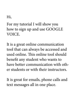 Hi,
For my tutorial I will show you
how to sign up and use GOOGLE
VOICE.

It is a great online communication
tool that can always be accessed and
used online. This online tool should
benefit any student who wants to
have better communication with oth-
er students or with their instructors.

It is great for emails, phone calls and
text messages all in one place.
 