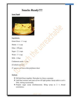  
                                                                                     10 
 



                Snacks Ready!!!!
Soan Papdi




Ingredients:

Gram Glour - 1 ¼ cup

Maida - 1 ¼ cup

Ghee - 250 gms

Sugar - 2 ½ cups

Water - 1 ½ cup

Milk - 2 tbsp

Cardamom seeds - ½ tsp

(Crushed coarsely)

4" squares cut from a thin polythene sheet



Method:

        Sift both flours together. Heat ghee in a heavy saucepan.
        Add flour mixture and roast on low till light golden. Keep aside to cool a
        little, stirring occasionally.
        Prepare sugar syrup simultaneously. Bring syrup to 2 ½ thread
        consistency.



                                ‘fest-In’ vol-6
 