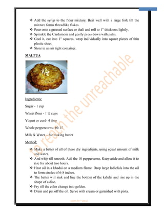  
                                                                                     11 
 


        Add the syrup to the flour mixture. Beat well with a large fork till the
        mixture forms threadlike flakes.
        Pour onto a greased surface or thali and roll to 1" thickness lightly.
        Sprinkle the Cardamom and gently press down with palm.
        Cool it, cut into 1" squares, wrap individually into square pieces of thin
        plastic sheet.
        Store in an air tight container.

MALPUA




Ingredients:

Sugar - 1 cup

Wheat flour - 1 ½ cups

Yogurt or curd- 4 tbsp

Whole peppercorns- 10-15

Milk & Water – for making batter

Method:

        Make a batter of all of these dry ingredients, using equal amount of milk
        and water.
        And whip till smooth. Add the 10 peppercorns. Keep aside and allow it to
        rise for about two hours.
        Heat oil in a khadai on a medium flame. Drop large ladlefuls into the oil
        to form circles of 6-8 inches.
        The batter will sink and line the bottom of the kahdai and rise up in the
        shape of a disc.
        Fry till the color change into golden.
        Drain and pat off the oil. Serve with cream or garnished with pista.

                                ‘fest-In’ vol-6
 